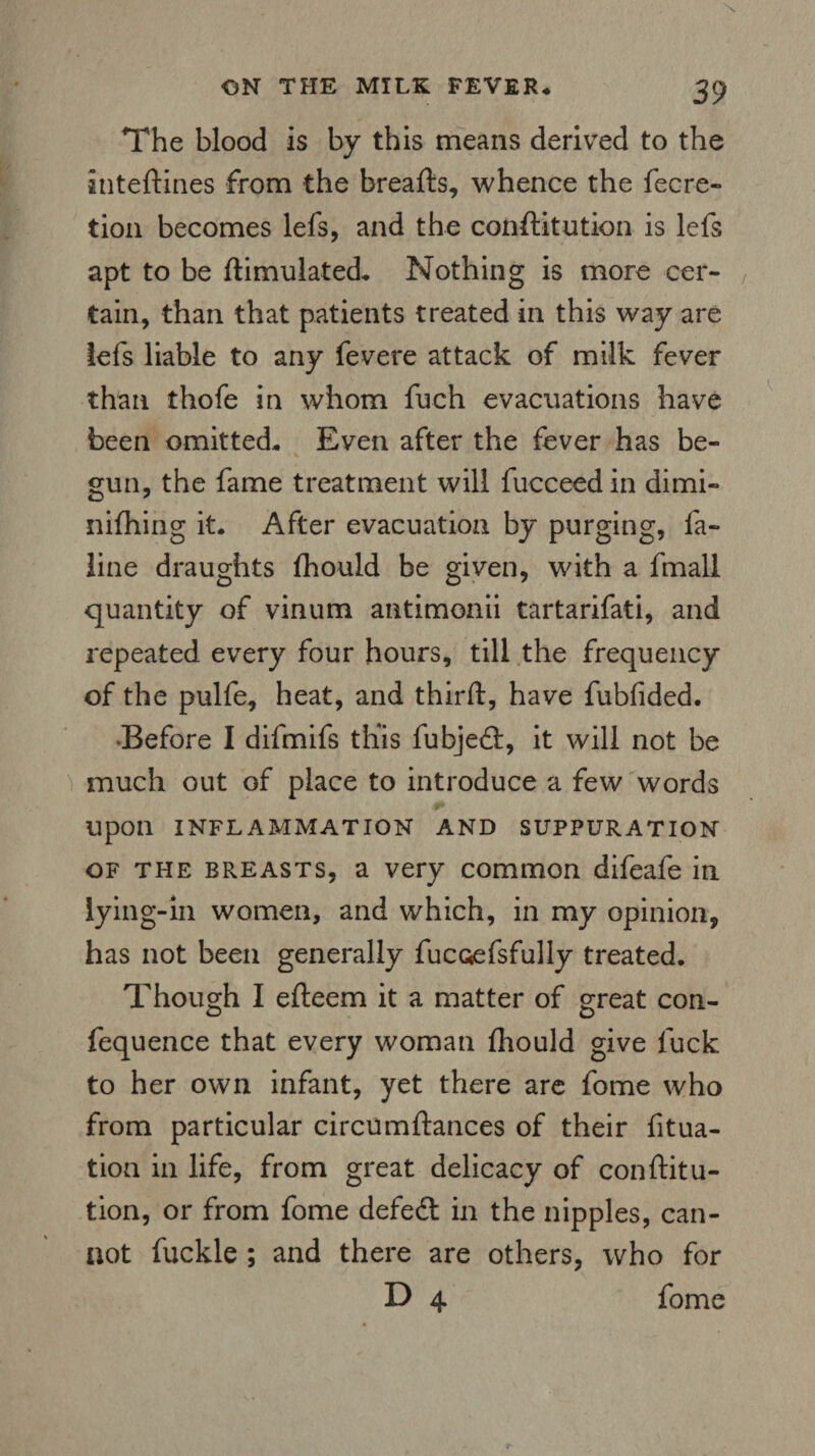 The blood is by this means derived to the inteftines from the breads, whence the fecre- tion becomes lefs, and the conftitution is lefs apt to be ftimulated. Nothing is more cer¬ tain, than that patients treated in this way are lefs liable to any fevere attack of milk fever than thofe in whom fuch evacuations have been omitted* Even after the fever has be¬ gun, the fame treatment will fucceedin dimi- nifhing it. After evacuation by purging, fa- line draughts fhould be given, with a fmall quantity of vinum antimonii tartarifati, and repeated every four hours, till the frequency of the pulfe, heat, and third, have fubfided. •Before I difmifs this fubjed:, it will not be much out of place to introduce a few words upon INFLAMMATION AND SUPPURATION of the breasts, a very common difeafe in lying-in women, and which, in my opinion, has not been generally fucoefsfully treated. Though I efteem it a matter of great con- fequence that every woman fhould give fuck to her own infant, yet there are fome who from particular circumftances of their filia¬ tion in life, from great delicacy of conftitu¬ tion, or from fome defedt in the nipples, can¬ not fuckle ; and there are others, who for D 4 fome