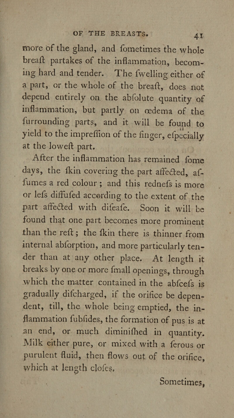 41 more of the gland, and fometimes the whole breaft partakes of the inflammation, becom¬ ing hard and tender. The fwelling either of a part, or the whole of the breafl:, does not depend entirely on the abfolute quantity of inflammation, but partly on oedema of the furrounding parts, and it will be found to yield to the impreffion of the finger, efpecially at the lowed: part. After the inflammation has remained fome days, the lkin covering the part affedted, af- iumes a red colour ; and this rednefs is more or lefs diffufed according to the extent of the part affedted with difeafe. Soon it will be found that one part becomes more prominent than the reft; the lkin there is thinner from internal abforption, and more particularly ten¬ der than at any other place. At length it breaks by one or more fmall openings, through which the matter contained in the abfcefs is gradually dilcharged, if the orifice be depen¬ dent, till, the whole being emptied, the in¬ flammation fubfides, the formation of pus is at an end, or much diminiflied in quantity. Milk either pure, or mixed with a lerous or purulent fluid, then flows out of the orifice, which at length cjofes. Sometimes,