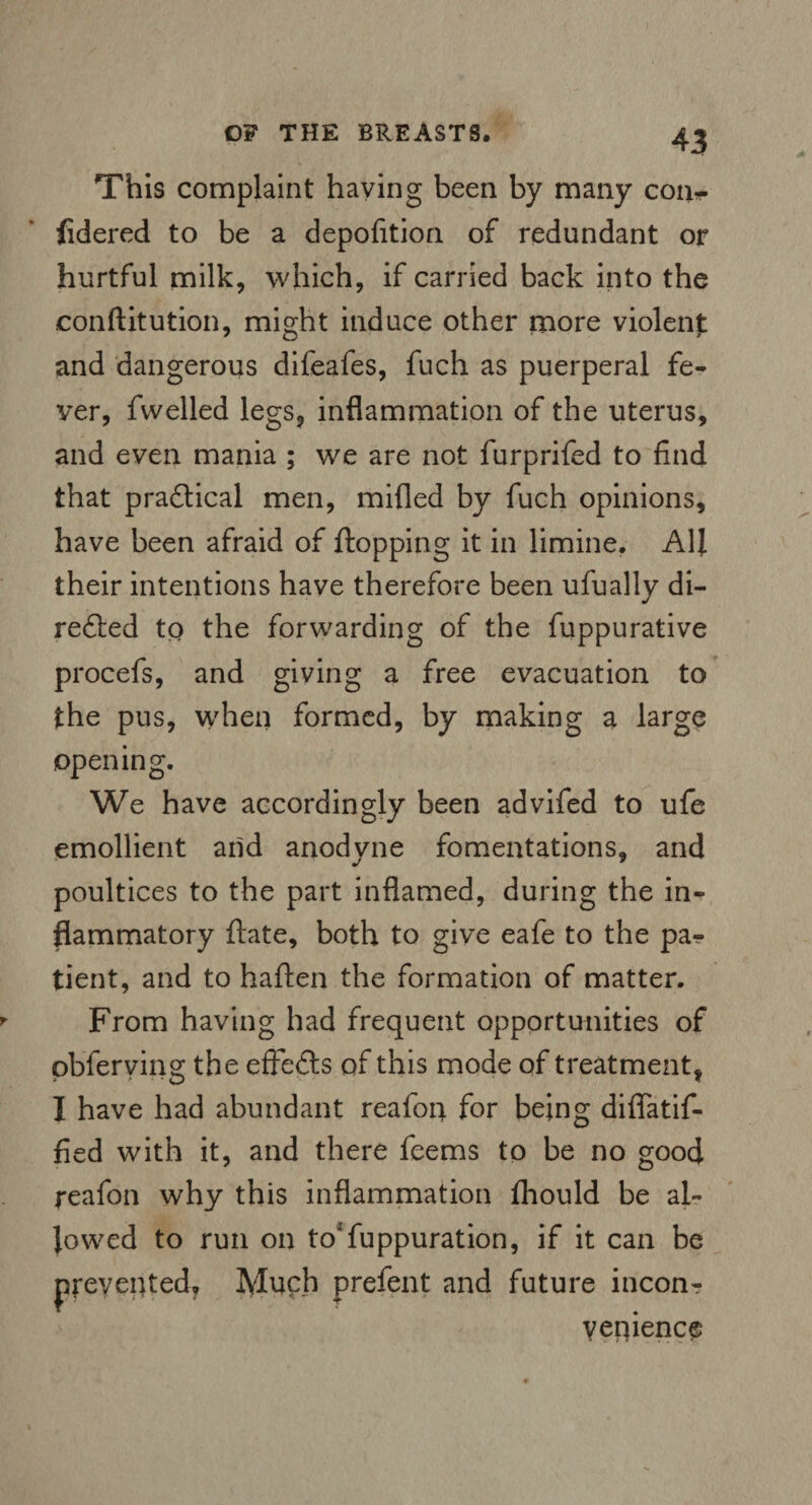 This complaint haying been by many con- fidered to be a depofition of redundant or hurtful milk, which, if carried back into the eonftitution, might induce other more violent: and dangerous difeafes, fuch as puerperal fe¬ ver, fwelled legs, inflammation of the uterus, and even mania ; we are not furprifed to find that practical men, milled by fuch opinions, have been afraid of flopping it in limine. All their intentions have therefore been ufually di- refted to the forwarding of the fuppurative procefs, and giving a free evacuation to the pus, when formed, by making a large opening. We have accordingly been advifed to ufe emollient and anodyne fomentations, and poultices to the part inflamed, during the in¬ flammatory ftate, both to give eafe to the pa¬ tient, and to haften the formation of matter. From having had frequent opportunities of pbferving the effects of this mode of treatment, I have had abundant reafon. for being diffatif- fied with it, and there feems to be no good reafon why this inflammation Ihould be al¬ lowed to run on to'fuppuration, if it can be prevented. Much prefent and future inconr yenience