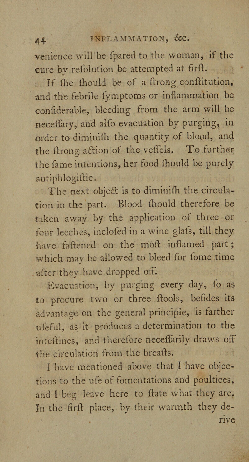 venience will be fpared to the woman, if the cure by refolution be attempted at firft. If file ttiould be of a ftrong conftitution, and the febrile fymptoms or inflammation be confiderable, bleeding from the arm will be neceflary, and alfo evacuation by purging, in order to diminifh the quantity of blood, arid the ftrong action of the vefiels. To further the fame intentions, her food fhould be purely antiphlogiftic. The next objeft is to diminifh the circula¬ tion in the part. Blood fhould therefore be taken away by the application of three or four leeches, inclofed in a wine glafs, till they have fattened on the moft inflamed part; which may be allowed to bleed for fome time after they have dropped off. Evacuation, by purging every day, fo as to procure two or three ftools, befides its advantage on the general principle, is farther ufeful, as it produces a determination to the interlines, and therefore neceffarily draws off the circulation from the breafls. I have mentioned above that I have objec¬ tions to the ufe of fomentations and poultices, and 1 beg leave here to frate what they are. In the firft place, by their warmth they de¬ rive