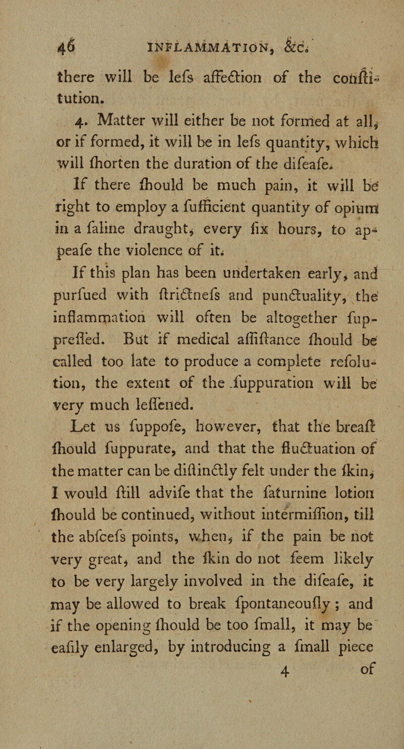 there will be lefs affedtion of the coftiii- tution. 4. Matter will either be not formed at all, or if formed, it will be in lefs quantity, which will fhorten the duration of the difeafe* If there fhould be much pain, it will be right to employ a fufficient quantity of opium in a faline draught* every fix hours, to ap- peafe the violence of it; If this plan has been undertaken early, and purfued with ftridtnefs and punctuality, the inflammation will often be altogether fup- prefled. But if medical affiftance fhould be called too late to produce a complete refolu- tion, the extent of the .fuppuration will be very much leflened. Let us fuppofe, however, that the breaft fhould fuppurate, and that the fluftuation of the matter can be diftindtly felt under the fkin, I would ftill advife that the faturnine lotion fhould be continued, without intermiffion, till the abfcefs points, when, if the pain be not very great, and the fkin do not feem likely to be very largely involved in the difeafe, it may be allowed to break fpontaneoufly ; and if the opening fhould be too fmall, it may be eafily enlarged, by introducing a fmall piece 4 of