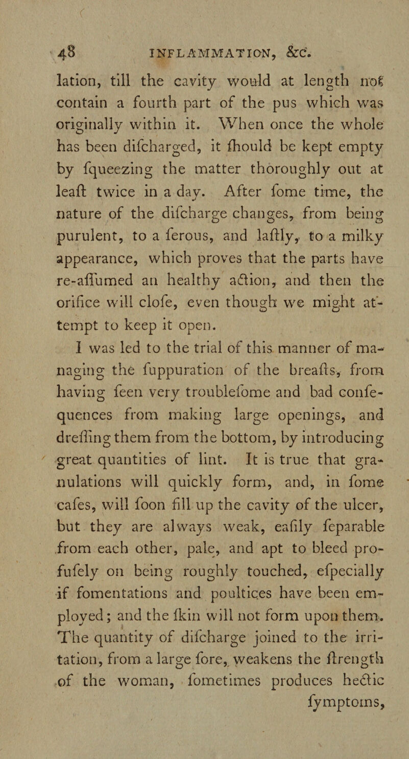 lation, till the cavity would at length not contain a fourth part of the pus which was originally within it. When once the whole has been difcharged, it fhould be kept empty by fqueezing the matter thoroughly out at leaf!: twice in a day. After fome time, the nature of the difcharge changes, from being purulent, to a ferous, and laidly, to a milky appearance, which proves that the parts have re-aflumed an healthy aflion, and then the orifice will clofe, even though we might at- 7 o O tempt to keep it open. I was led to the trial of this manner of ma¬ naging the fuppuration of the breafts, from having feen very troublefome and bad confe- quences from making large openings, and dreffingthem from the bottom, by introducing great quantities of lint. It is true that gra¬ nulations will quickly form, and, in lome cafes, will foon fill up the cavity of the ulcer, but they are always weak, eafily feparable from each other, pale, and apt to bleed pro- fufely on being roughly touched, efpecially if fomentations and poultices have been em¬ ployed ; and the fkin will not form upon them. The quantity of difcharge joined to the irri¬ tation, from a large fore, weakens the ftrength of the woman, fometimes produces hectic fymptoms,