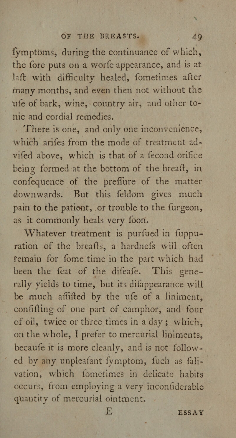 fymptbms, during the continuance of which, the fore puts on a worfe appearance, and is at laft with difficulty healed, fometimes after many months, and even then not without the ufe of bark, wine, country air, and other to¬ nic and cordial remedies. There is one, and only one inconvenience, which arifes from the mode of treatment ad- vifed above, which is that of a fecond orifice being formed at the bottom of the bread:, in confequence of the preffure of the matter downwards. But this feldom gives much pain to the patient, or trouble to the furgeon, as it commonly heals very boon. Whatever treatment is purfued in fuppu- ration of the breads, a hardnefs will often remain for fome time in the part which had been the feat of the difcafe. This s:ene- , O rally yields to time, but its difappearance will be much adifted by the ufe of a liniment, confiding of one part of camphor, and four of oil, twice or three times in a day ; which, on the whole, 1 prefer to mercurial liniments, becaufe it is more clean!v, and is not follow- •f ' ed by any unpleafant fymptom, fuch as fali- vation, which fometimes in delicate habits occurs, from employing a very inconfiderable quantity of mercurial ointment. E ESSAY