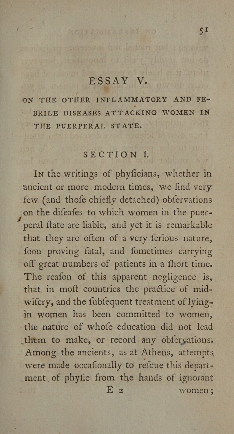 51 ESSAY V. ON THE OTHER INFLAMMATORY AND FE- BRILE DISEASES ATTACKING WOMEN IN THE PUERPERAL STATE. S E CTI O N I. In the writings of phyficians, whether in ancient or more modern times, we find very few (and thofe chiefly detached) obfervations on the difeafes to which women in the puer¬ peral date are liable, and yet it is remarkable that they are often of a very ferious nature, foon proving fatal, and fometimes carrying off great numbers of patients in a fhort. time. The reafon of this apparent negligence is, that in mod countries the practice of mid¬ wifery, and the fubfequent treatment of lying- in women has been committed to women, the nature of whofe education did not lead .them to make, or record any obfervations. Among the ancients, as at Athens, attempt^ were made occafionally to refcue this depart¬ ment . of phyfic from the hands of ignorant E 2 women;