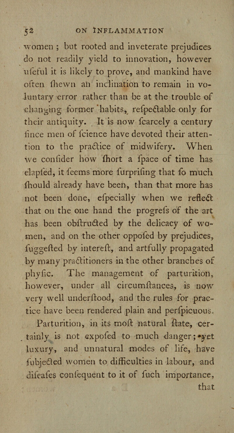 women ; but rooted and inveterate prejudices do not readily yield to innovation, however lifeful it is likely to prove, and mankind have often ffiewn an inclination to remain in vo¬ luntary error rather than be at the trouble of .changing former ‘habits, relpedlable only for their antiquity. It is now fcarcely a century fince men of fcience have devoted their atten¬ tion to the practice of midwifery. When we confider how ffiort a fpace of time has el a pled, it feems more furprifing that fo much fhould already have been, than that more has not been done, efpecially when we reflect that on the one hand the progrefs of the art has been obftru&ed by the delicacy of wo¬ men, and on the other oppofed by prejudices, fug gelled by intereft, and artfully propagated by many practitioners in the other branches of phyfic. The management of parturition, however, under all circumftances, is now very well underftood, and the rules for prac~ tice have been rendered plain and perfpicuous. Parturition, in its mod natural date, cer¬ tainly is not expofed to much danger; yet luxury, and unnatural modes of life, have fubjedted women to difficulties in labour, and difeafes confequent to it of fuch importance, that