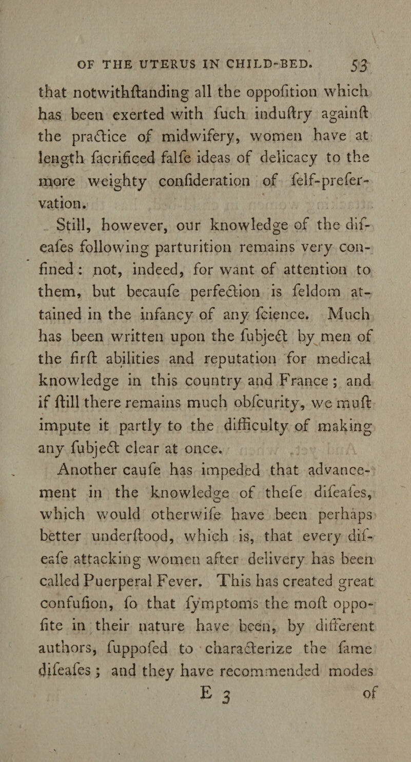 that notwithftanding all the oppofition which has been exerted with fuch induftry againft the practice of midwifery, women have at length facrificed falfe ideas of delicacy to the more weighty confideration of felf-prefer- vation. Still, however, our knowledge of the dif- eales following parturition remains very con¬ fined : not, indeed, for want of attention to them, but becaufe perfection is feldom at¬ tained in the infancy of any fcience. Much has been written upon the fubjeft by men of the firft abilities and reputation for medical knowledge in this country and France; and if dill there remains much obfcurity, we muft impute it partly to the difficulty of making any fubjeft clear at once. Another caufe has impeded that advance¬ ment in the knowledge of thefe difeaies, which would otherwife have been perhaps better under flood, which is, that every dif- eafe attacking women after delivery has been called Puerperal Fever. This has created great confufion, fo that fy'mptoms the mod oppo- fite in their nature have been, by different authors, fuppofed to charadlerize the fame difeafes; and they have recommended modes E 3 of