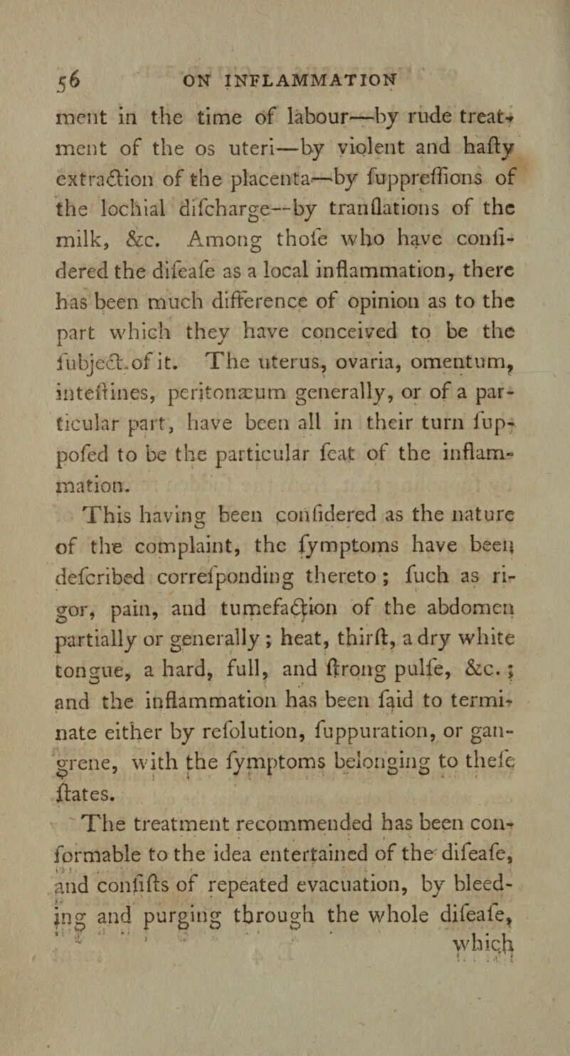 merit in the time of labour—by rude treats merit of the os uteri—by violent and hafty extraction of the placenta—by fuppreffions of the lochtal diicharge—by tranflations of the milk, &c. Among thole who have conii- dered the difeafe as a local inflammation, there has been much difference of opinion as to the part which they have conceived to be the fubjecuof it. The uterus, ovaria, omentum, inteftines, peritonaeum generally, or of a par¬ ticular part, have been all in their turn iup- pofed to be the particular feat of the inflam¬ mation. This having; been considered as the nature of the complaint, the fymptoms have been defcribed correfponding thereto ; fuch as ri¬ gor, pain, and tumefaction of the abdomen partially or generally ; heat, third, a dry white tongue, a hard, full, and ftrong pulfe, &c. ; and the inflammation has been laid to termi¬ nate either by refolution, fuppuration, or gan¬ grene, with the fymptoms belonging to thefe dates. The treatment recommended has been con¬ formable to the idea entertained of the difeafe, gild confifts of repeated evacuation, by bleed¬ ing and purging through the whole difeafe* which