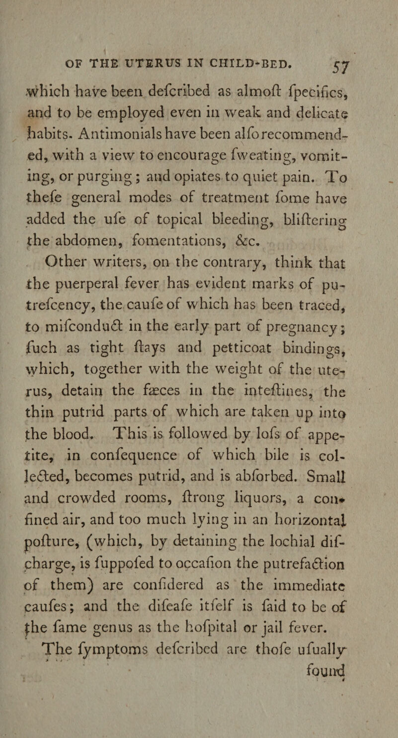 which have been defcribed as almoft fpecifics, and to be employed even in weak and delicate habits. Antimonialshave been alforecommend- \ ed, with a view to encourage fweating, vomit¬ ing, or purging ; and opiates to quiet pain. To thefe general modes of treatment fome have added the ufe of topical bleeding, bliftering the abdomen, fomentations, &c. Other writers, on the contrary, think that the puerperal fever has evident marks of pu- trefcency, the caufeof which has been traced, to mifconduCt in the early part of pregnancy; fuch as tight flays and petticoat bindings, which, together with the weight of the ute¬ rus, detain the feces in the inteftines, the thin putrid parts of which are taken up into the blood. This is followed by lofs of appe¬ tite, in confequence of which bile is col¬ lected, becomes putrid, and is abforbed. Small and crowded rooms, ftrong liquors, a coil* fined air, and too much lying in an horizontal pofture, (which, by detaining the lochial dis¬ charge, is fuppofed to occafion the putrefaction of them) are confidered as the immediate caufes; and the difeafe itfelf is laid to be of $he fame genus as the hofpital or jail fever. The fymptoms defcribed are thofe ufualljr found