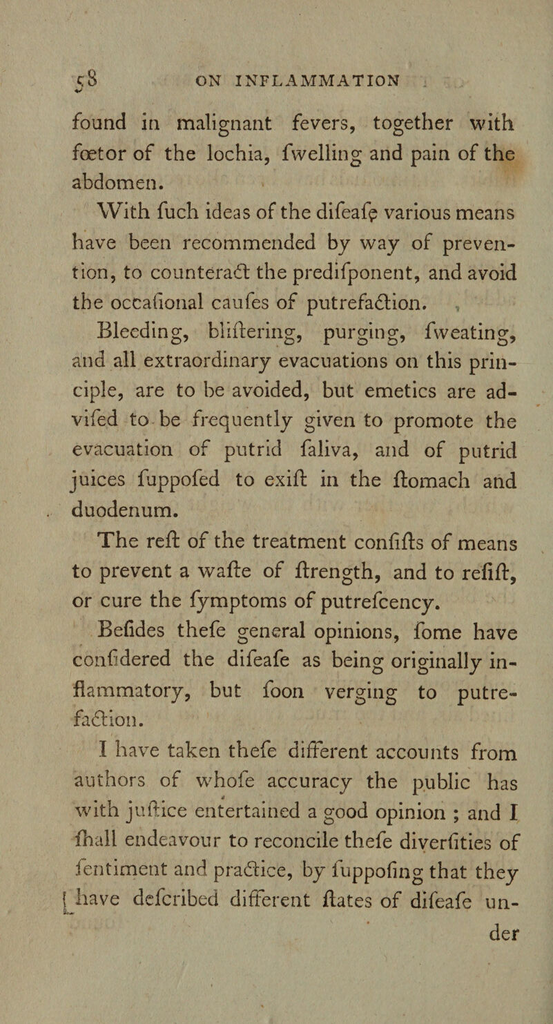 found in malignant fevers, together with foetor of the lochia, fwelling and pain of the abdomen. With fuch ideas of the difeafe various means have been recommended by way of preven¬ tion, to counteract the predifponent, and avoid the occalional caufes of putrefaction. Bleeding, bliftering, purging, fweating, and all extraordinary evacuations on this prin¬ ciple, are to be avoided, but emetics are ad- vifed to be frequently given to promote the evacuation of putrid faliva, and of putrid juices fuppofed to exift in the ftomach and duodenum. The reft of the treatment confifts of means to prevent a wafte of ftrength, and to refift, or cure the fymptoms of putrefcency. Betides thefe general opinions, fome have confidered the difeafe as being originally in¬ flammatory, but foon verging to putre¬ faction. I have taken thefe different accounts from authors of whole accuracy the public has with juttice entertained a good opinion ; and I fhall endeavour to reconcile thefe diverfities of fentiment and practice, by fuppofing that they f have defcribed different ftates of difeafe un- der