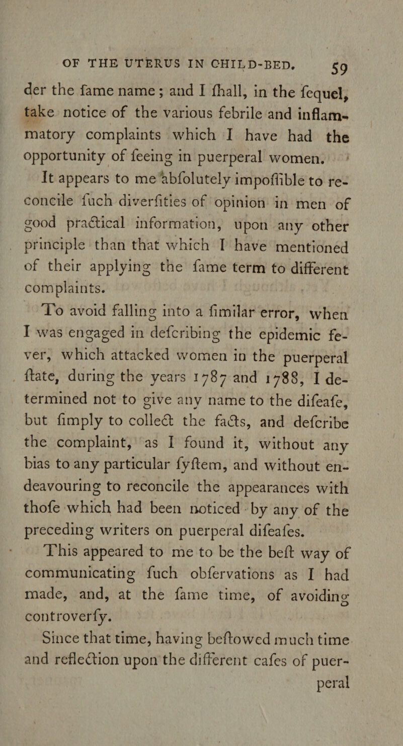 der the fame name; and I fhall, in the fequel, take notice of the various febrile and inflam¬ matory complaints which I have had the opportunity of feeing in puerperal women. It appears to me abfolutely impoflible to re¬ concile fuch diverfities of opinion in men of good practical information, upon any other principle than that which I have mentioned of their applying the fame term to different complaints. To avoid falling into a fimilar error, when I was engaged in defcribing the epidemic fe¬ ver, which attacked women in the puerperal fate, during the years 1787 and 1788, I de¬ termined not to give any name to the difeafe, but {imply to collect the fads, and defcribe the complaint, as I found it, without any bias to any particular fyftem, and without en¬ deavouring to reconcile the appearances with thofe which had been noticed by any of the preceding writers on puerperal difeafes. This appeared to me to be the beft way of communicating fuch obfervations as I had made, and, at the fame time, of avoiding 7 o controverfy. Since that time, having beftowed much time and reflection upon the different cafes of puer¬ peral
