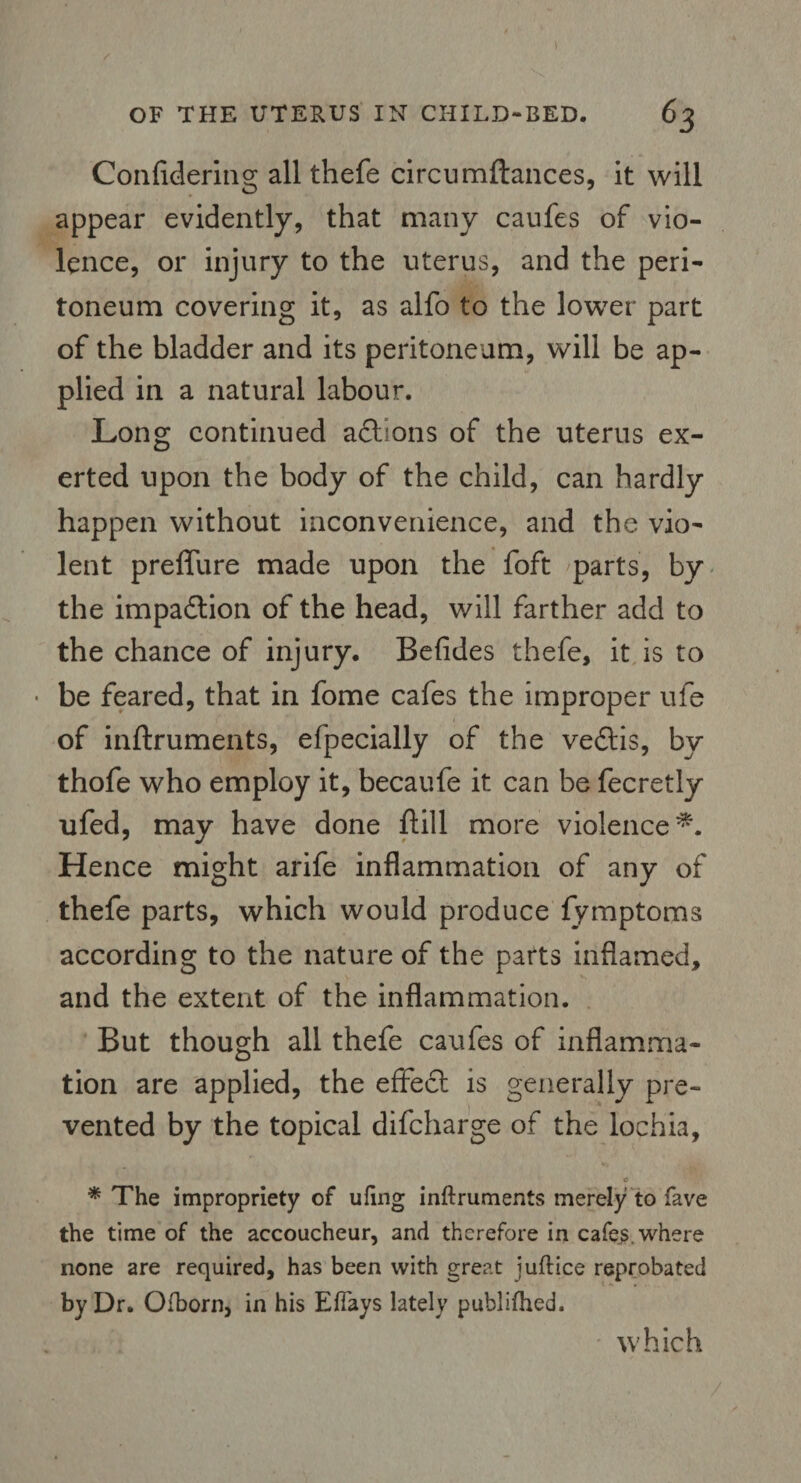 Confidering all thefe circumftances, it will appear evidently, that many caufes of vio¬ lence, or injury to the uterus, and the peri¬ toneum covering it, as alfo to the lower part of the bladder and its peritoneum, will be ap¬ plied in a natural labour. Long continued actions of the uterus ex¬ erted upon the body of the child, can hardly happen without inconvenience, and the vio¬ lent preffure made upon the foft parts, by the impadlion of the head, will farther add to the chance of injury. Befides thefe, it is to • be feared, that in fome cafes the improper ufe of inftruments, efpecially of the vedtis, by thofe who employ it, becaufe it can be fecretly ufed, may have done ftill more violence*. Hence might arife inflammation of any of thefe parts, which would produce fymptoms according to the nature of the parts inflamed, and the extent of the inflammation. But though all thefe caufes of inflamma¬ tion are applied, the effect is generally pre¬ vented by the topical difcharge of the lochia, e * The impropriety of ufing inftruments merely to fave the time of the accoucheur, and therefore in cafes, where none are required, has been with great juftice reprobated by Dr. Ofborn, in his E flays lately publifhed. which