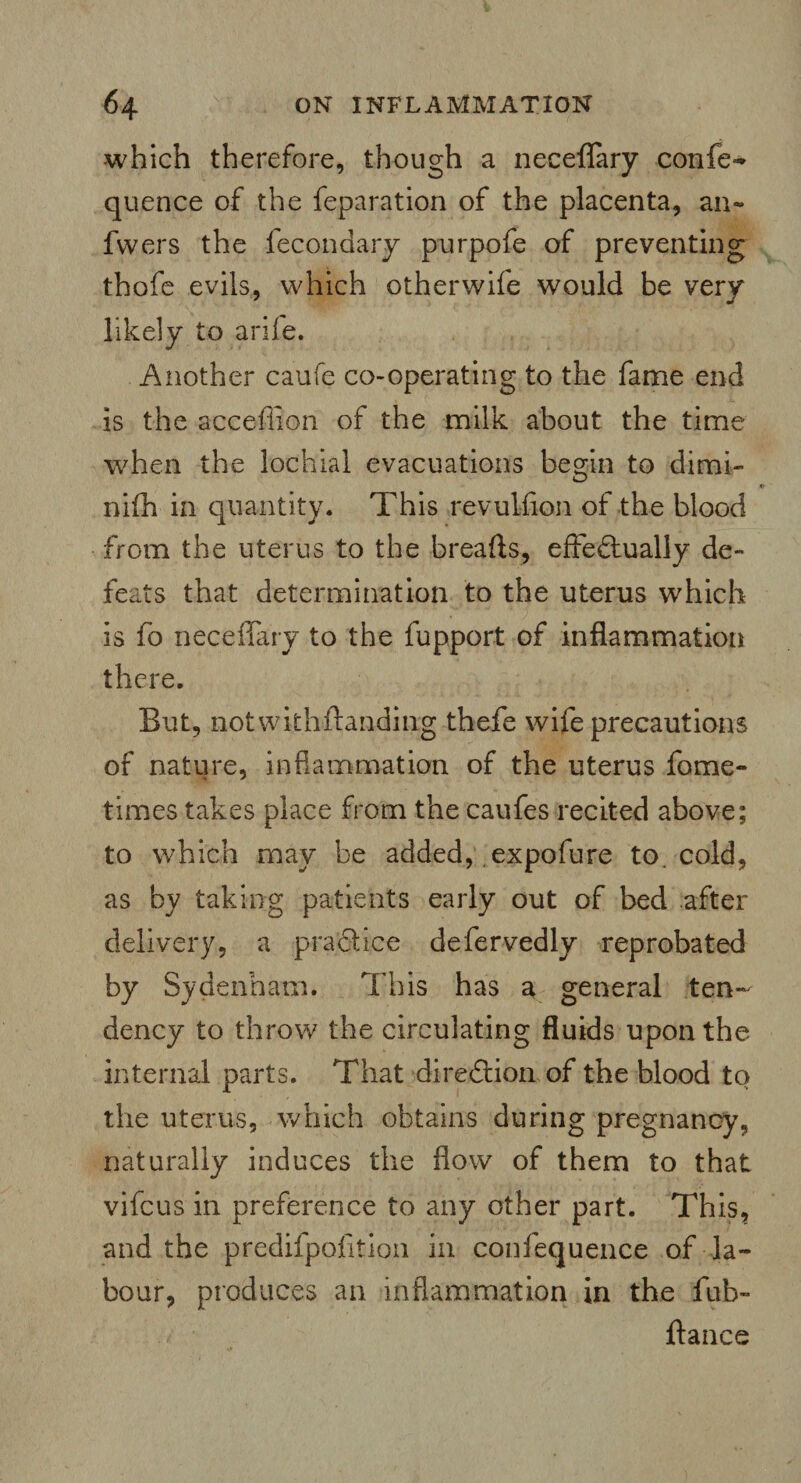 which therefore, though a neceffary confer quence of the feparation of the placenta, an- fwers the fecondary purpofe of preventing thofe evils, which otherwife would be very likely to arife. Another caufe co-operating to the fame end is the accefiion of the milk about the time when the lochial evacuations begin to dimi- nifh in quantity. This revulfion of the blood from the uterus to the breafts, effectually de¬ feats that determination to the uterus which is fo neceffary to the fupport of inflammation there. But, notwithstanding thefe wife precautions of nature, inflammation of the uterus fome- times takes place from the caufes recited above; to which may be added, expofure to. cold, as by taking patients early out of bed after delivery, a practice defervedly reprobated by Sydenham. This has a general ten¬ dency to throw the circulating fluids upon the internal parts. That direction of the blood to the uterus, which obtains during pregnancy, naturally induces the flow of them to that vifcus in preference to any other part. This, and the predifpofition in confequence of la¬ bour, produces an inflammation in the fub- ftance