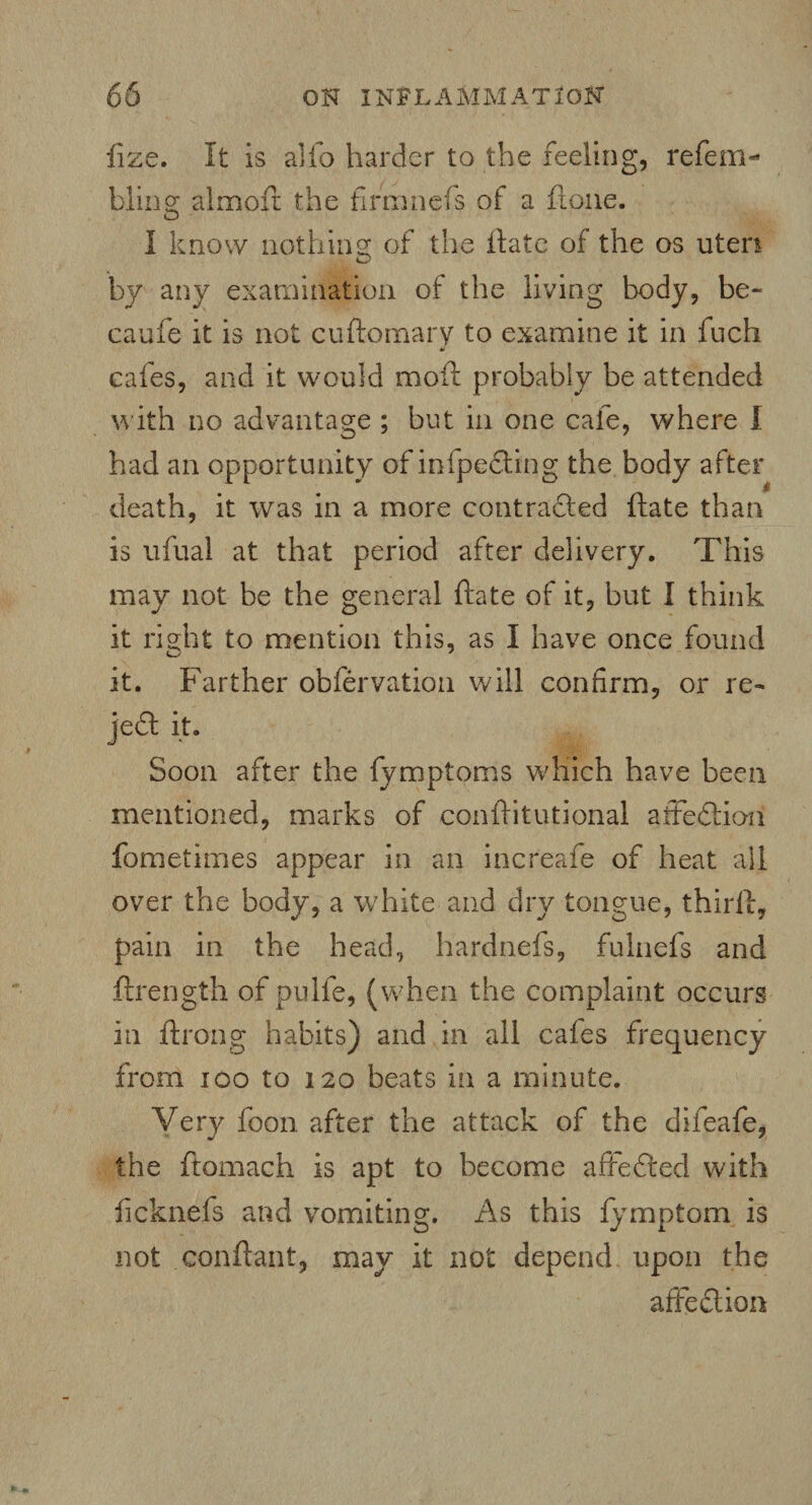 iize. It is alfo harder to the feeling, refem- bling almofr the firmnefs of a ftone. I know nothing: of the ilate of the os uteri O by any examination of the living body, be- caufe it is not cuftomary to examine it in inch & cafes, and it would moll probably be attended w ith no advantage ; but in one cafe, where I had an opportunity of infpedting the body after death, it was in a more contracted ftate than is ufual at that period after delivery. This may not be the general ftate of it, but I think it right to mention this, as I have once found it. Farther obfervation will confirm, or re- jedt it. Soon after the fymptoms which have been mentioned, marks of conftitutional affedtiori fometimes appear in an increafe of heat all over the body, a white and dry tongue, third:, pain in the head, h'ardnefs, fulnefs and ftrength of pulfe, (when the complaint occurs in ftrong habits) and in all cafes frequency from ioo to 120 beats in a minute. Very foon. after the attack of the difeafe, the ftomach is apt to become a fife died with licknefs and vomiting. As this fymptom is not conflant, may it not depend upon the affection