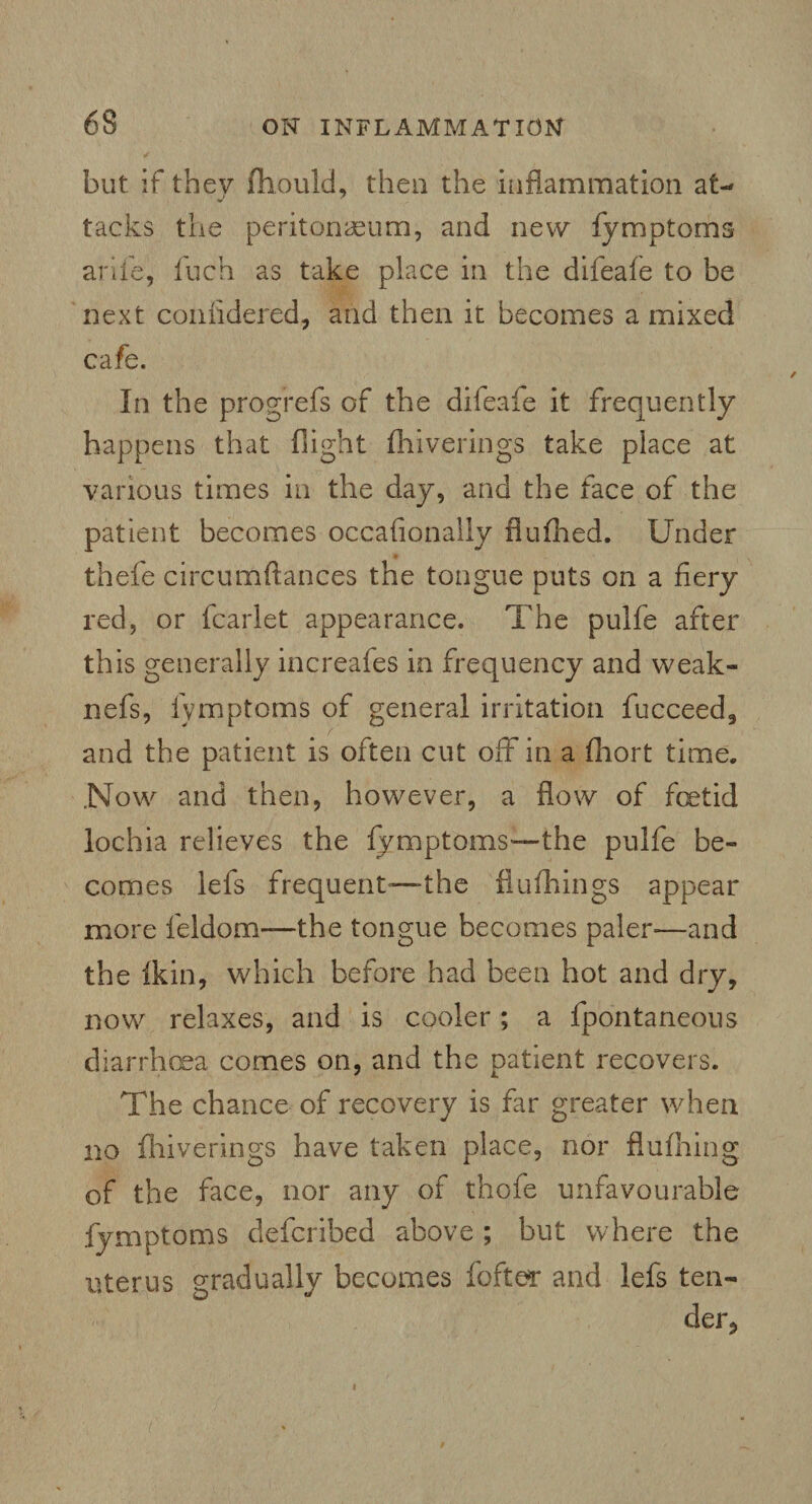 but if they fhould, then the inflammation at¬ tacks the peritonaeum, and new fymptoms a rife, fuch as take place in the difeafe to be next coniidered, and then it becomes a mixed cafe. In the progrefs of the difeaie it frequently happens that flight fhiverings take place at various times in the day, and the face of the patient becomes occafionally flufhed. Under thefe circumftances the tongue puts on a fiery red, or fcarlet appearance. The pulfe after this generally increafes in frequency and weak- nefs, fymptoms of general irritation fucceed, and the patient is often cut off in a fhort time. Now and then, however, a flow of fetid lochia relieves the fymptoms—the pulfe be¬ comes lefs frequent—the flufhings appear more leldom—the tongue becomes paler—and the fkin, which before had been hot and dry, now relaxes, and is cooler; a fpontaneous diarrhbea comes on, and the patient recovers. The chance of recovery is far greater when no fhiverings have taken place, nor flufhing of the face, nor any of thofe unfavourable fymptoms defcribed above ; but where the uterus gradually becomes fofter and lefs ten¬ der*