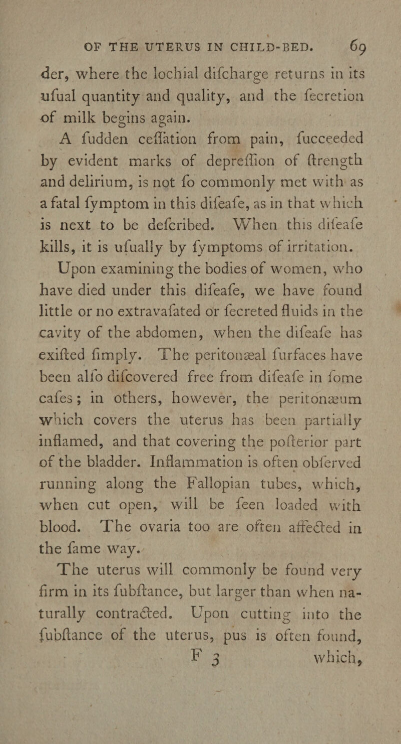 der, where the lochial difcharge returns in its ufual quantity and quality, and the fecretion of milk begins again. o o A fudden ceflation from pain, fucceeded by evident marks of depreffion of ftrength and delirium, is not fo commonly met with as a fatal fymptom in this difeafe, as in that which is next to be defcribed. When this difeafe kills, it is ufually by fymptoms of irritation. Upon examining the bodies of women, who have died under this difeafe, we have found little or no extravafated or fecreted fluids in the cavity of the abdomen, when the difeafe has exifted {imply. The peritoneal furfaces have been alio diicovered free from difeafe in fome ■ f.: cafes; in others, however, the peritoneum which covers the uterus has been partially inflamed, and that covering the pofterior part of the bladder. Inflammation is often obferved « running along the Fallopian tubes, which, when cut open, will be feen loaded with blood. The ovaria too are often atfeded in the fame way. The uterus will commonly be found very firm in its fubftance, but larger than when na¬ turally contracted. Upon cutting into the fubftance of the uterus, pus is often found, F 3 which,