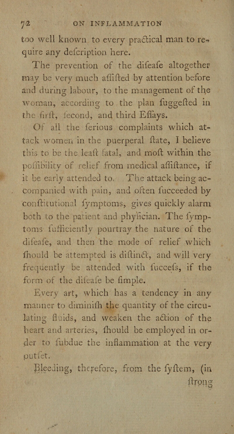 too well known to every practical man to re** quire any defcription here. The prevention of the difeafe altogether may be very much afiifted by attention before and during: labour, to the management of the woman, according to the plan fuggefted in the fir ft, iecond, and third E flays. Of all the ferious complaints which at¬ tack women in the puerperal ftate, I believe this to be the leaft fatal, and moft within the pohibility of relief from medical afliftance, if it be early attended to The attack being ac¬ companied with pain, and often lucceeded by conflritutional fymptoms, gives quickly alarm both to the patient and phyfician. The fymp¬ toms fufficiently pourtray the nature of the difeafe, and then the mode of relief which fhould be attempted is diftindf, and will very frequently be attended with fuccefs, if the form of the difeafe be Ample. Every art, which has a tendency in any manner to diminifh the quantity of the circu¬ lating fluids, and weaken the action of the heart and arteries, fhould be employed in or¬ der to fubdue the inflammation at the very putfe't. Bleeding, therefore, from the fyftem, (in ftrong * • *' >' * M