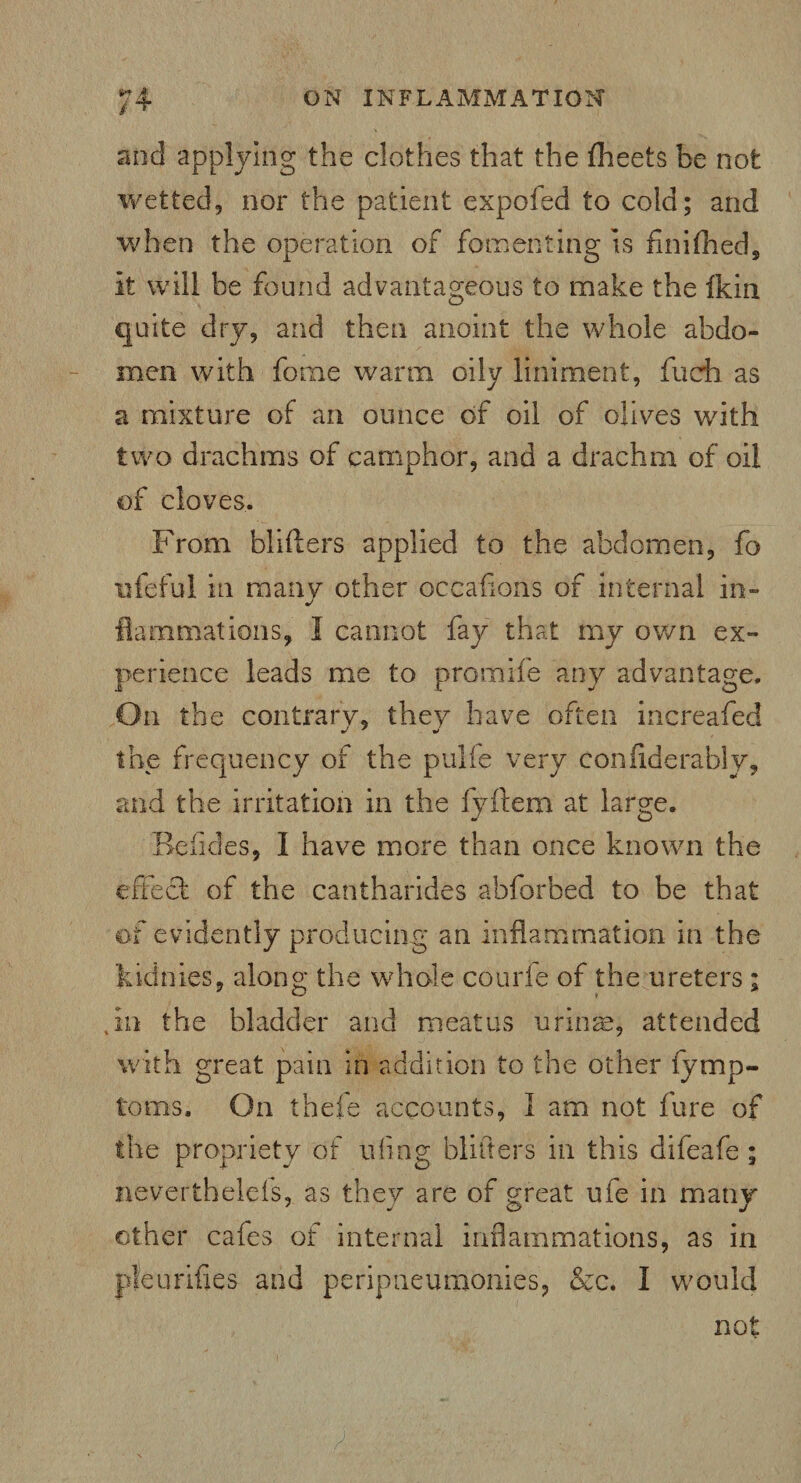 and applying the clothes that the fheets be not wetted, nor the patient expofed to cold; and when the operation of fomenting is finifhed. It will be found advantageous to make the Ikin quite dry, and then anoint the whole abdo¬ men with fome warm oily liniment, fueh as a mixture of an ounce of oil of olives with two drachms of camphor, and a drachm of oil of cloves. From blifiers applied to the abdomen, fo ufeful in many other occafions of internal in¬ flammations, I cannot fay that my own ex¬ perience leads me to promife any advantage. On the contrary, they have often increafed the frequency of the pulfe very considerably, era at large. Reticles, I have more than once known the effect of the cantharides abforbed to be that of evidently producing an inflammation in the Iddnies, along the whole courfe of the ureters ; Jn the bladder and meatus urinae, attended with great pain in addition to the other fymp- toms. On thefe accounts, I am not fure of the propriety of ufing blitters in this difeafe; never thelefs, as they are of great ufe in many other cafes of internal inflammations, as in pleurifles and periptieumomes, &c. I would not and the irritation in the fyft