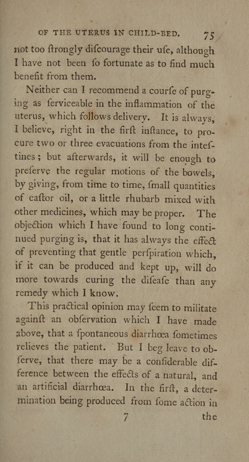 not too ftrongly difcourage their nfe, although I have not been fo fortunate as to find much benefit from them. Neither can I recommend a courfe of purg¬ ing as ferviceable in the inflammation of the uterus, which follows delivery. It is always, I believe, right in the firft inflance, to pro¬ cure two or three evacuations from the intef- tines ; but afterwards, it will be enough to preferve the regular motions of the bowels, by giving, from time to time, fmall quantities of caftor oil, or a little rhubarb mixed with other medicines, which may be proper. The objection which I have found to long conti¬ nued purging is, that it has always the effect of preventing that gentle perfpiration which, if it can be produced and kept up, will do more towards curing the difeafe than any remedy which I know. This practical opinion may feem to militate againft an obfervation which I have made above, that a fpontaneous diarrhoea fometimes relieves the patient. But I beg leave to ob- ferve, that there may be a confiderable dif¬ ference between the effefts of a natural, and an artificial diarrhoea. In the firft, a deter¬ mination being produced from fome action in 7 the
