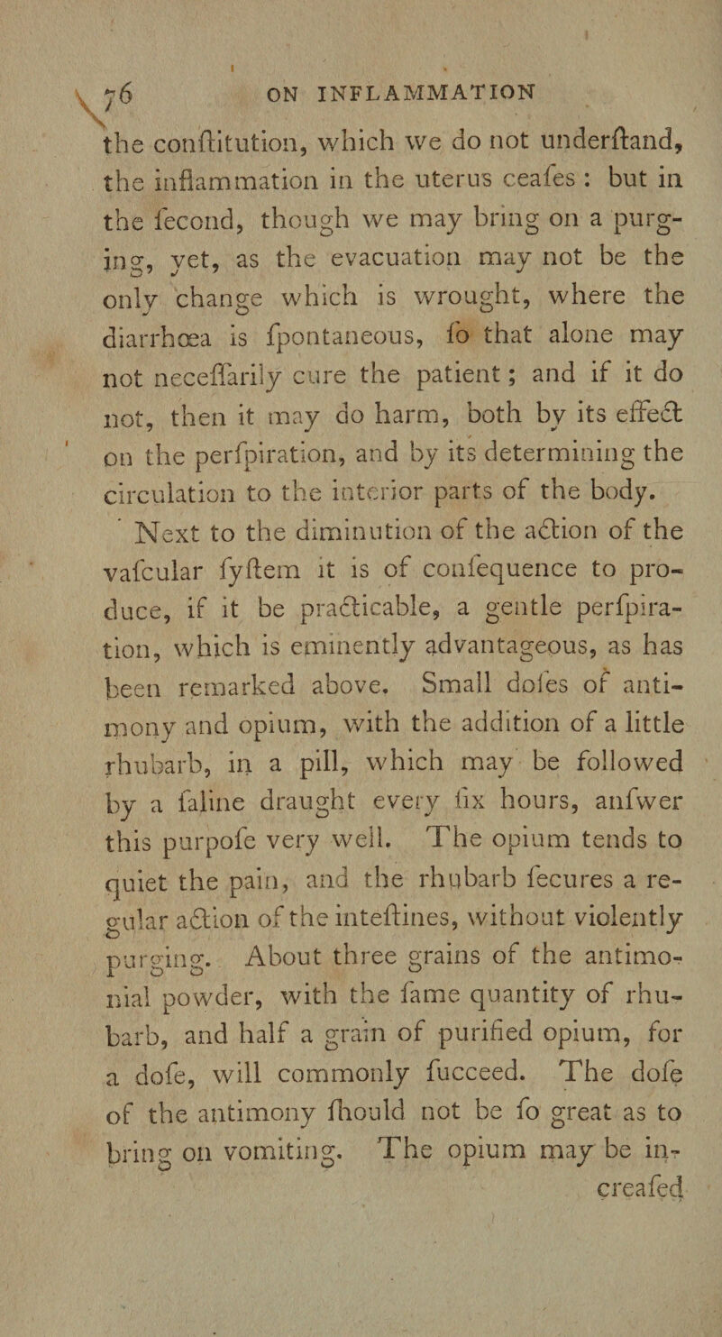 the conftitution, which we do not underftand, the inflammation in the uterus ceales : but in the fecond, though we may bring on a purg¬ ing:, yet, as the evacuation may not be the only change which is wrought, where the diarrhoea is fpontaneous, fo that alone may not neceffarily cure the patient; and if it do not, then it may do harm, both by its effeCt on the perfpiration, and by its determining the circulation to the interior parts of the body. Next to the diminution of the aCtion of the vafcular fyftem it is of confequence to pro¬ duce, if it be practicable, a gentle perfpira¬ tion, which is eminently advantageous, as has been remarked above. Small doles of anti¬ mony and opium, with the addition of a little rhubarb, in a pill, which may be followed by a faline draught every fix hours, anfwer this purpofe very well. The opium tends to quiet the pain, and the rhubarb f ecu res a re¬ gular adtion of the inteftines, without violently purging. About three grains of the antimo- nial powder, with the fame quantity of rhu¬ barb, and half a grain of purified opium, for a dofe, will commonly fucceed. The dofe of the antimony fhould not be fo great as to bring on vomiting. The opium may be in- ere a fed