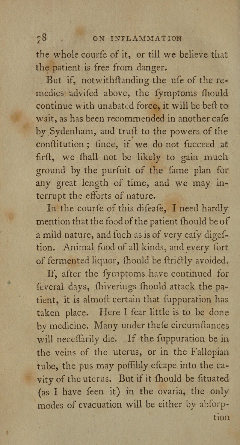 the whole courfe of it, or till we believe that the patient is free from danger. But if, notwithftanding the ufe of the re¬ medies advifed above, the fymptoms fhould continue with unabated force, it will be bell: to wait, as has been recommended in another cafe by Sydenham, and truft to the powers of the conftitution ; lince, if we do not fucceed at firft, we fhall not be likely to gain much ground by the purfuit of the fame plan for any great length of time, and we may in¬ terrupt the efforts of nature. In the courfe of this dileafe, I need hardly mention that the food of the patient fhould be of a mild nature, and fuch as is of very eafy digef- tion. Animal food of all kinds, and every fort of fermented liquor, fhould be ftridtly avoided. If, after the fy mptoms have continued for feveral days, fhiverings fhould attack the pa¬ tient, it is almoft certain that fuppuration has taken place. Here I fear little is to be done by medicine. Many under thefe circumftances will neceffarily die. If the fuppuration be in the veins of the uterus, or in the Fallopian tube, the pus may poffibly efcape into the ca¬ vity of the uterus. But if it fhould be lltuated (as I have feen it) in the ovaria, the only modes of evacuation will be either by abforp- tion