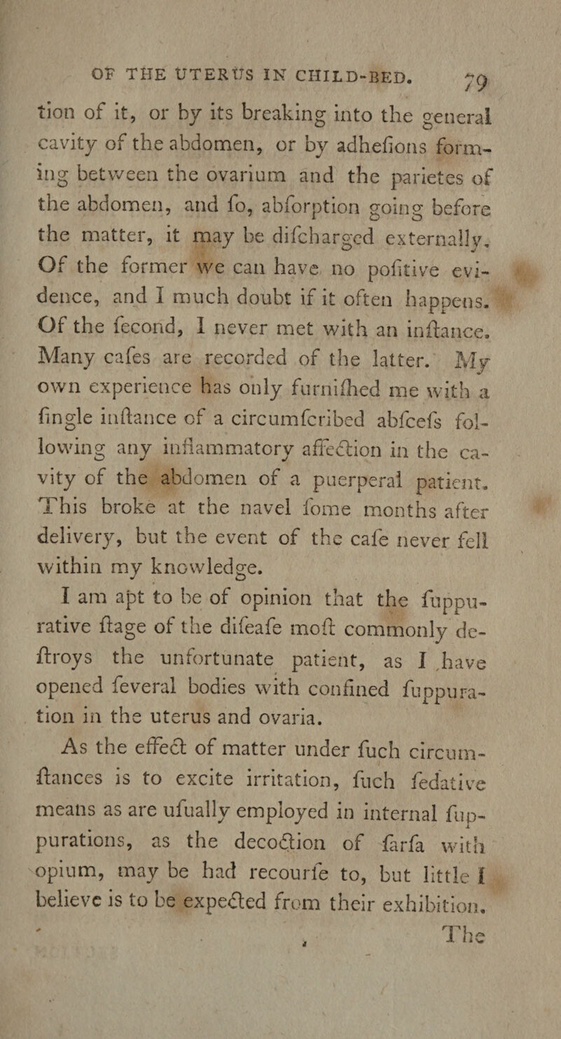 tion of it, or by its breaking into the general cavity of the abdomen, or by adhefions form¬ ing between the ovarium and the parietes of the abdomen, and fo, abforption going before the matter, it may be difcharged externally. Of the former we can have no pofitive evi¬ dence, and I much doubt if it often happens. Of the fecond, I never met with an inftance. Many cafes are recorded of the latter. My own experience has only furnifhed me with a fingle inftance of a circumfcribed abfcefs fol¬ lowing any inflammatory affection in the ca¬ vity of the abdomen of a puerperal patient. This broke at the navel home months after delivery, but the event of the cafe never fell within my knowledge. I am apt to he of opinion that the fuppu- rative ftage of the difeafe moft commonly de- ftroys the unfortunate patient, as I have opened feveral bodies with confined fuppura¬ tion in the uterus and ovaria. As the effect of matter under fuch circum- ftances is to excite irritation, fuch fedative means as are ufually employed in internal fup- purations, as the decodion of farfa with opium, may be had recourle to, but little l believe is to be expeded from their exhibition. The 4