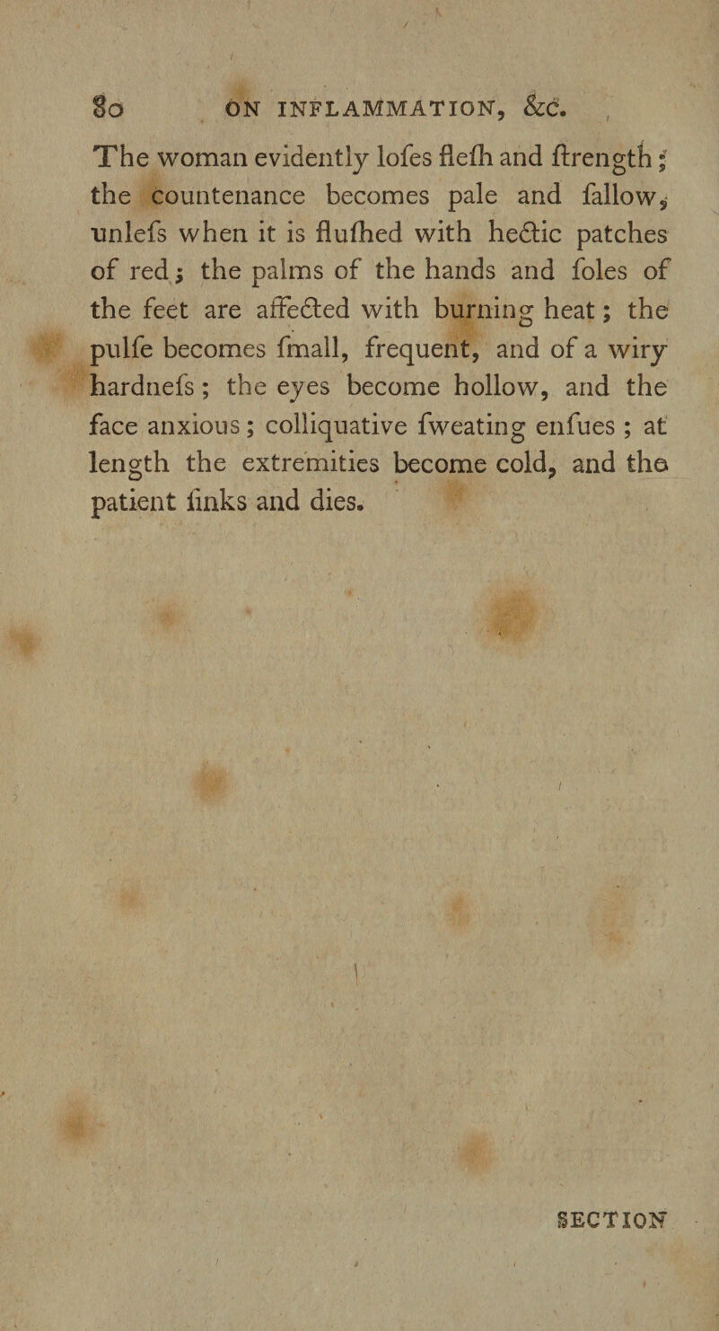 r / So ON INFLAMMATION, &C. The woman evidently lofes flefh and ftrength ; the countenance becomes pale and fallow, tmlefs when it is flufhed with hedtic patches of red; the palms of the hands and foies of the feet are affedted with burning heat; the pulfe becomes fmall, frequent, and of a wiry hardnefs; the eyes become hollow, and the face anxious; colliquative fweating enfues ; at length the extremities become cold, and tho patient links and dies. > / 1 SECTION 9 I