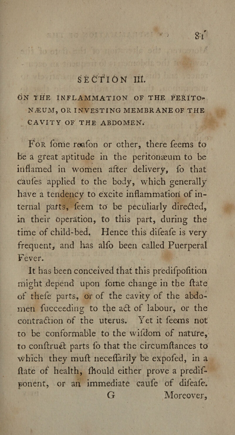 SECTION III. 6 N THE INFLAMMATION OF THE PER I TO** NjEUM, OR INVESTING MEMBRANE OF THE CAVITY OF THE ABDOMEN. For fome reafon or other, there feems to be a great aptitude in the peritonaeum to be inflamed in women after delivery, fo that c'aufes applied to the body, which generally have a tendency to excite inflammation of in¬ ternal parts, feem to be peculiarly direded, in their operation, to this part, during the time of child-bed. Hence this difeafe is very frequent* and has alfo been called Puerperal Fever. It has been conceived that this predifpofition might depend upon fome change in the ftate of thefe parts, or of the cavity of the abdo¬ men fucceeding to the ad of labour, or the contradion of the uterus. Yet it feems not to be conformable to the wifdom of nature, . to conftrud parts fo that the circumftances to which they muft neceflarily be expofed, in a ftate of health, fhould either prove a predif- ponent, or an immediate caufe of difeafe. G Moreover,