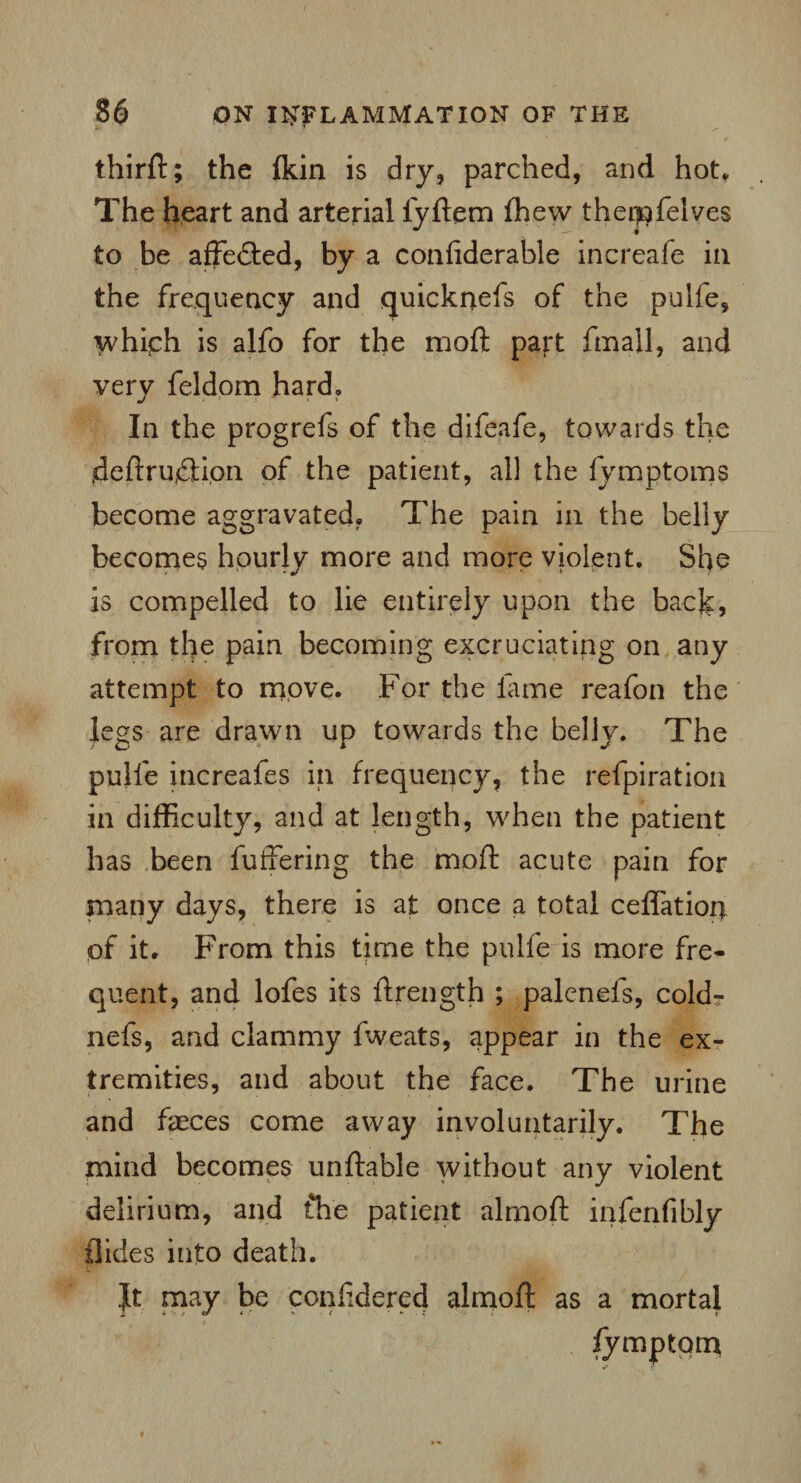 thirft; the (kin is dry, parched, and hot. The heart and arterial fyftem (hew theiiofelves to be affe&ed, by a confiderable increafe in the frequency and quicknefs of the pulfe, which is alfo for the moft part fmall, and very feldom hard. In the progrefs of the difeafe, towards the .deftrudfion of the patient, all the fymptoms become aggravated. The pain in the belly becomes hourly more and more violent. She is compelled to lie entirely upon the back, from the pain becoming excruciating on any attempt to move. For the lame reafon the legs are drawn up towards the belly. The pulfe increafes in frequency, the refpiration in difficulty, and at length, when the patient has been buffering the moft acute pain for many days, there is at once a total ceflatior) of it. From this Urne the pulfe is more fre¬ quent, and lofes its ftrength ; palenefs, cold- nefs, and clammy fweats, appear in the ex¬ tremities, and about the face. The urine and faeces come away involuntarily. The mind becomes unftable without any violent delirium, and the patient almoft infenfibly Hides into death. It may be conffdered almoft as a mortal •fymptorn