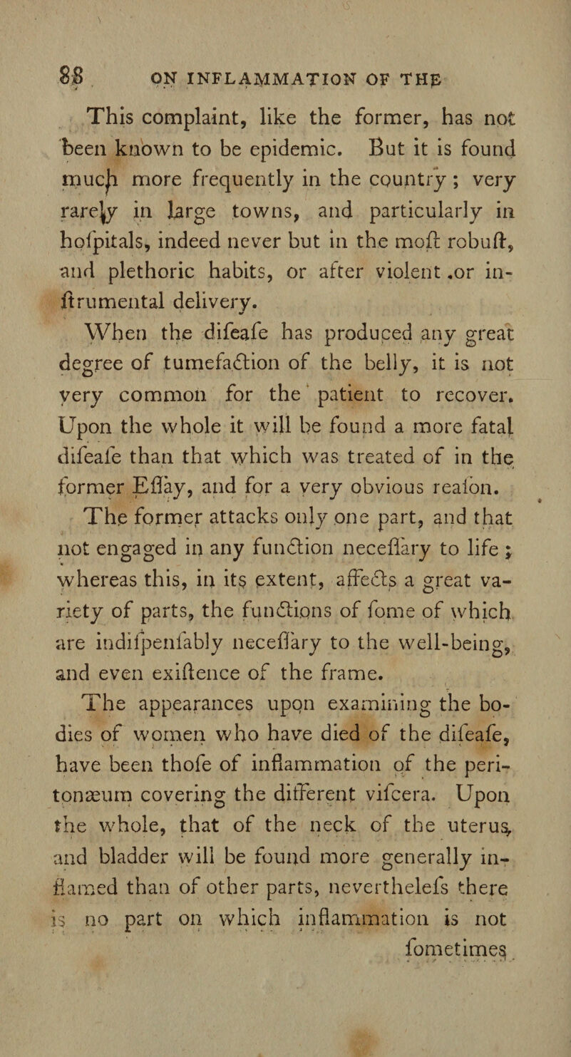 This complaint, like the former, has not been known to be epidemic. But it is found much more frequently in the country ; very rarefy in large towns, and particularly in holpitals, indeed never but in the moft robuft, and plethoric habits, or after violent .or in- ftru mental delivery. When the difeafe has produced any great degree of tumefaction of the belly, it is not very common for the patient to recover. Upon the whole it will be found a more fatal difeafe than that which was treated of in the former Eflay, and for a very obvious realon. The former attacks only one part, and that not engaged in any function neceflary to life ; * whereas this, in its extent, affeCts a great va¬ riety of parts, the functions of fome of which are indifpenfably neceflary to the well-being, and even exigence of the frame. The appearances upon examining the bo¬ dies of women who have died of the difeafe, have been thole of inflammation of the peri¬ tonaeum covering the different vifcera. Upon the whole, that of the neck of the uterus and bladder will be found more generally in¬ flamed than of other parts, neverthelefs there is no part on which inflammation is not fometimes