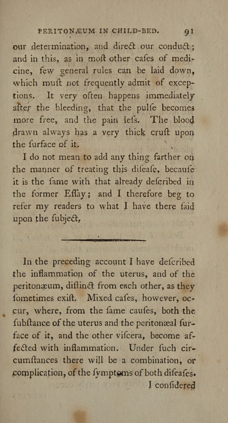 < our determination, and direCt our conduit; and in this, as in moft other cafes of medi¬ cine, few general rules can be laid down, which muft not frequently admit of excep¬ tions. It very often happens immediately afte;* the bleeding, that the pulfe becomes more free, and the pain lefs. The blood drawn always has a very thick cruft upon the furface of it. N I do not mean to add any thing farther on the manner of treating this difeafe, becaufe it is the fame with that already defcribed in the former Eflay; and I therefore beg to refer my readers to what I have there faid upon the fubjeCt, 11 ;u mini 'h.i.wii In the preceding account I have defcribed the inflammation of the uterus, and of the peritonaeum, diftinCt from each other, as they lometimes exift. Mixed cafes, however, oc¬ cur, where, from the fame caufes, both the fubftance of the uterus and the peritoneal fur- face of it, and the other vifcera, become af¬ fected with inflammation. Under fuch cir- cumftances there will be a combination, or complication, of the fymptems of both difeafes. I confidered * * 1 4. .