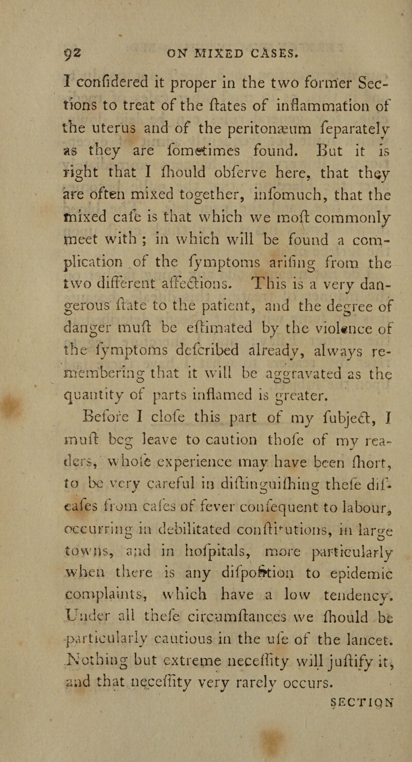 I confidered it proper in the two former Sec¬ tions to treat of the ftates of inflammation of the uterus and of the peritonaeum feparately as they are fometimes found. But it is right that I fhould obferve here, that they are often mixed together, infomuch, that the mixed cafe is that which we moft commonly meet with ; in which will be found a com¬ plication of the fymptoms arifing from the two different affections. This is a very dan¬ gerous irate to the patient, and the degree of danger muft be eftimated by the violence of the fymptoms defcribed already, always re¬ member in 2* that it will be aggravated as the quantity of parts inflamed is greater. Before I clofe this part of my fubjedt, I mu id beg leave to caution thole of my rea¬ ders, whole experience may have been fhort, to be very careful in diflinguithing thefe dif- cafes f rom cafes of fever confequent to labour, occurring in debilitated con A nut ions, in large towns, and in hofpitals, more particularly when there is any difpo&tiQn to epidemic complaints, which have a low tendency. Under all thefe circumftances we fhould be particularly cautious in the ufe of the lancet. .Nothing but extreme neceility will juffify it, and that neceility very rarely occurs. SECT IQ N