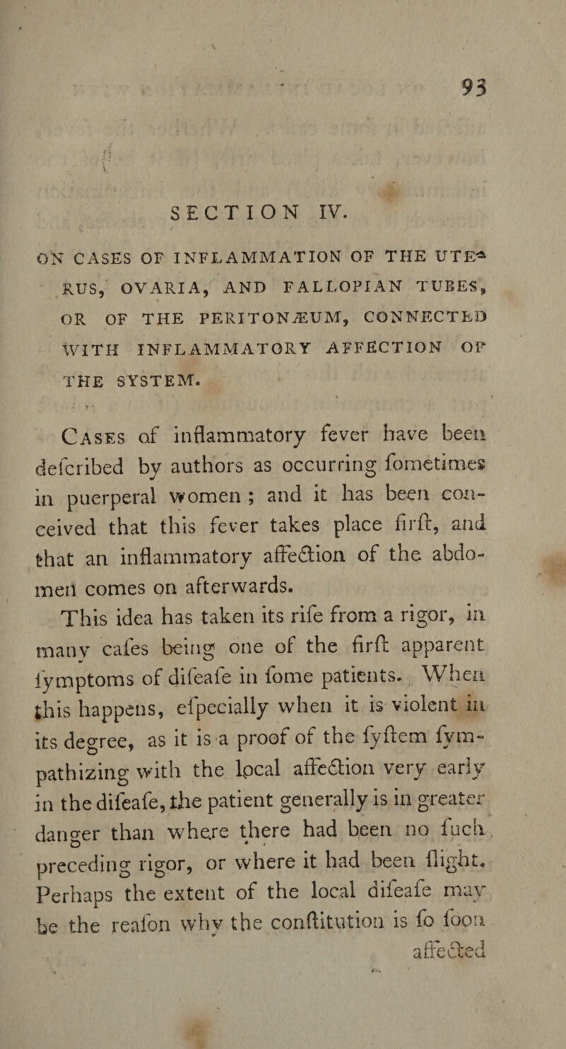 1 \ SECTION IV. ON CASES OF INFLAMMATION OF THE UTFA RUS, OVARIA, AND FALLOPIAN TUBES, f OR OF THE PERITONAEUM, CONNECTED WITH INFLAMMATORY AFFECTION OF THE SYSTEM. * • Cases of inflammatory fever have been defcribed by authors as occurring fometimes in puerperal women ; and it has been con¬ ceived that this fever takes place firft, and that an inflammatory affection of the abdo¬ men comes on afterwards. This idea has taken its rife from a rigor, in many cafes being one of the firft apparent fymptoms of difeafe in fome patients. When this happens, efpecially when it is violent in its degree, as it is a proof of the fyftem fym- pathizing with the lpcal affedtion very early in the difeafe, the patient generally is in greater danger than where there had been no Inch preceding rigor, or where it had been flight. Perhaps the extent of the local diieafe may be the reafon whv the conftitution is fo loon affected