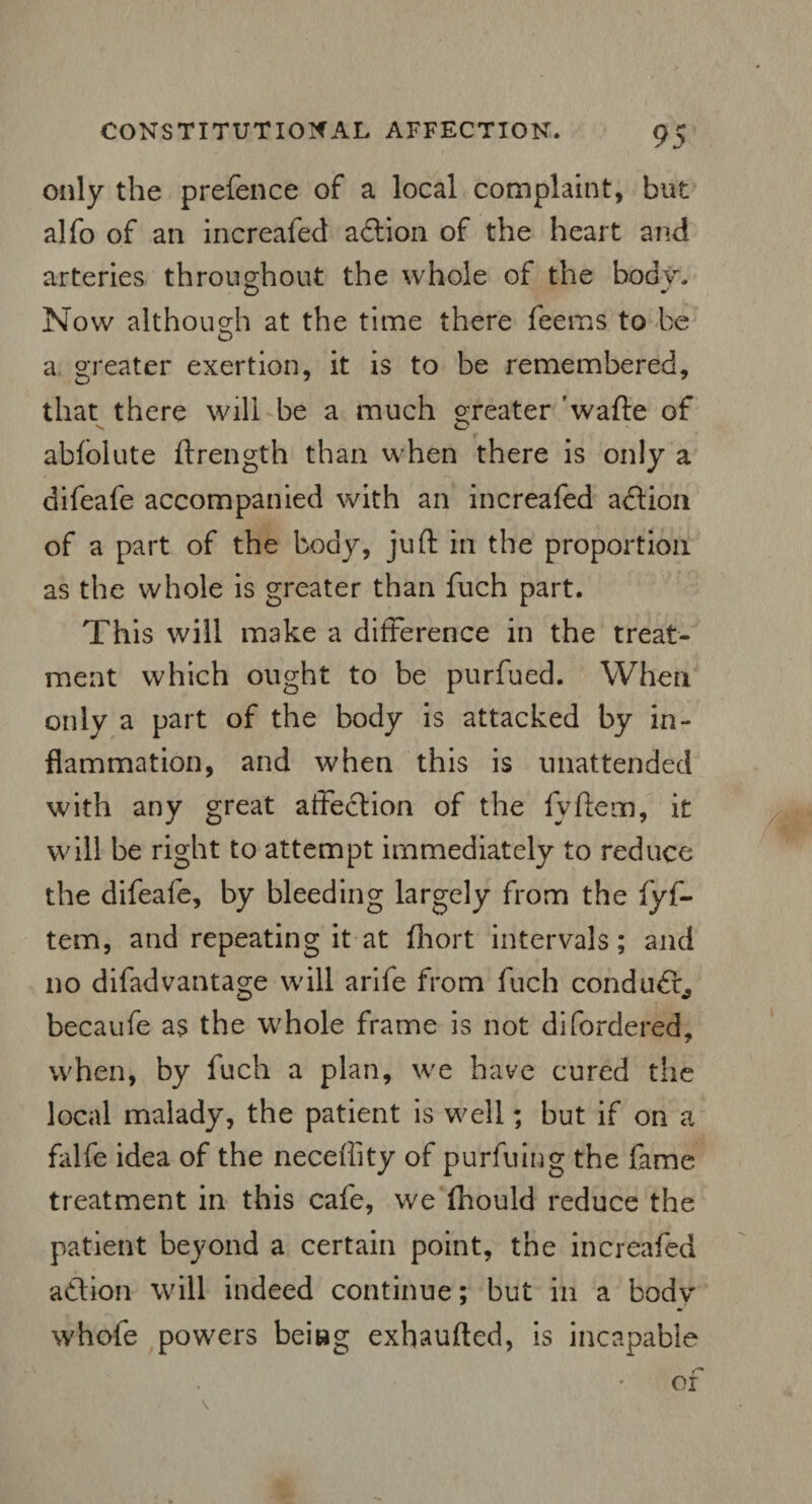 only the prefence of a local complaint, but alfo of an increafed action of the heart and arteries throughout the whole of the bodv. Now although at the time there feems to be a greater exertion, it is to be remembered, that there will be a much greater 'wafte of abfolute ftrength than when there is only a difeafe accompanied with an increafed adlion of a part of the body, juft in the proportion as the whole is greater than fuch part. This will make a difference in the treat¬ ment which ought to be purfued. When only a part of the body is attacked by in¬ flammation, and when this is unattended with any great alfeclion of the fyftem, it will be right to attempt immediately to reduce the difeafe, by bleeding largely from the fyf¬ tem, and repeating it at fhort intervals; and no difadvantage will arife from fuch conduct, becaufe as the whole frame is not difordered, when, by fuch a plan, we have cured the local malady, the patient is well; but if on a falfe idea of the neceflity of purfuing the fame treatment in this cafe, we fhould reduce the patient beyond a certain point, the increafed a&ion will indeed continue; but in a bodv whofe powers beitag exhaufted, is incapable or