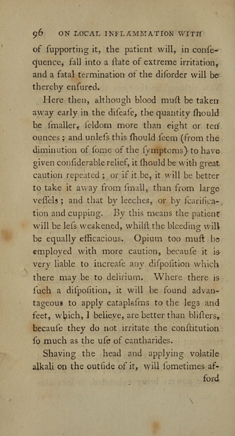 of fupporting it, the patient will, in confe- cjuence, fall into a ftate of extreme irritationi and a fatal termination of the diforder will bo thereby enfured. Here then, although blood mufl be taken away early in the difeafe, the quantity fhould be fmalleiv feldom more than eight or teh ounces; and unlefs this fhould feem (from the diminution of fome of the fymptoms) to have given confiderable relief, it fhould be with great o 7 o caution repeated ; or if it be, it will be better to take it away from fmall, than from large veffels ; and that by leeches, or by fcarifica- tion and cupping. By this means the patient will be lefs weakened, whilft the bleeding will be equally efficacious. Opium too muft be employed with more caution, becaufe it is very liable to increafe any difipofition which there may be to delirium. Where there is fuch a difpofition, it will be found advan¬ tageous to apply cataplafms to the legs and feet, which, 1 believe, are better than bliflers, becaufe they do not irritate the conftitution fo much as the ufe of cantharides. Shaving the head and applying volatile alkali on the outfide of it, will fometimes af- * ford