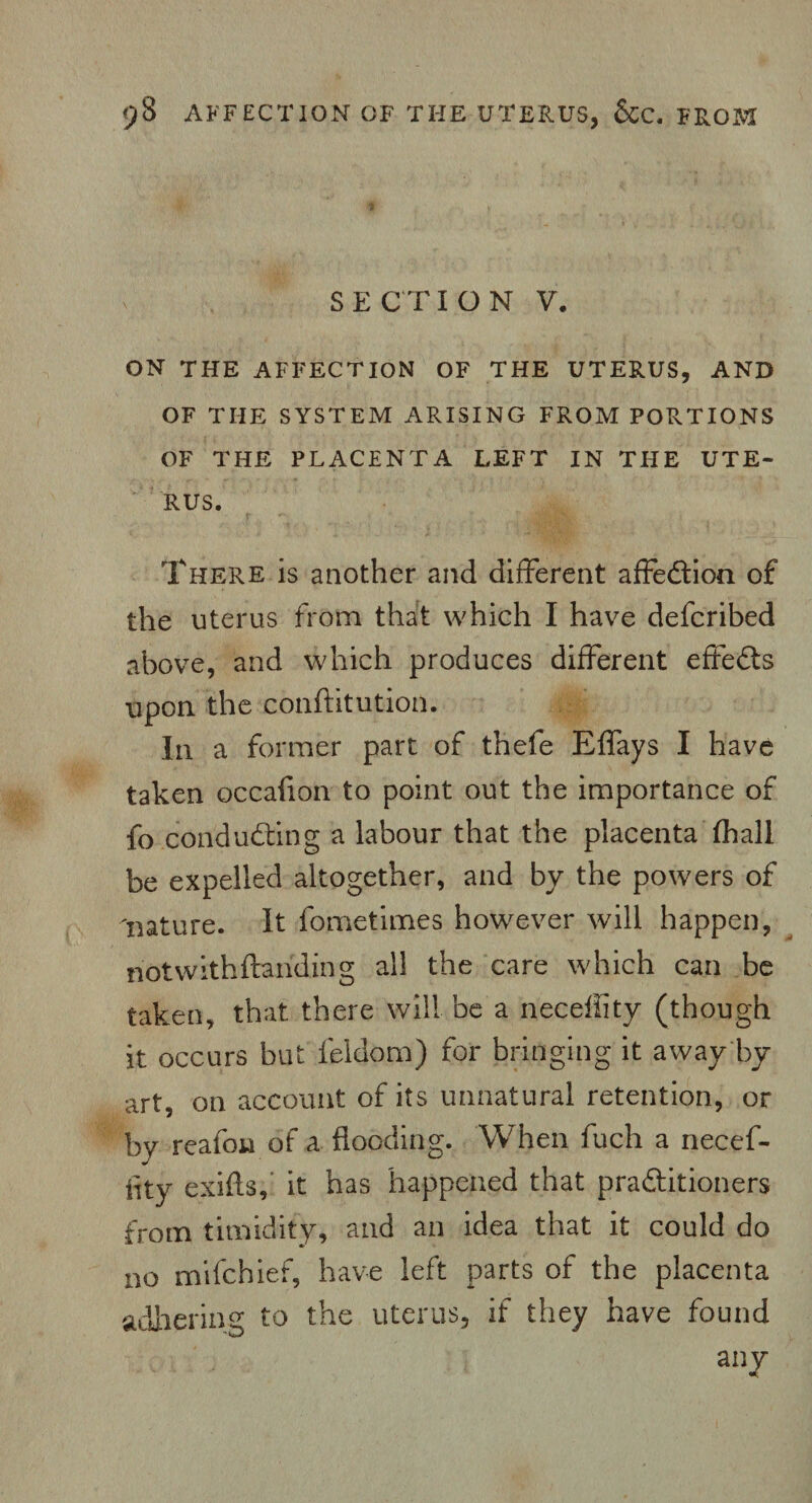 SECTION V. ON THE AFFECTION OF THE UTERUS, AND OF THE SYSTEM ARISING FROM PORTIONS OF THE PLACENTA LEFT IN THE UTE¬ RUS. There is another and different affedtion of the uterus from that which I have defcribed above, and which produces different effedts upon the conftitution. In a former part of thefe Effays I have taken occafion to point out the importance of fo conducting a labour that the placenta fhall be expelled altogether, and by the powers of 'nature. It fometimes however will happen, riotwithftarfding all the care which can be taken, that there will be a neceffity (though it occurs but leldom) for bringing it away by art, on account of its unnatural retention, or by rcafon of a flooding. When fuch a necef- iity exifts, it has happened that practitioners from timidity, and an idea that it could do no mifchief, have left parts of the placenta adhering to the uterus, if they have found any