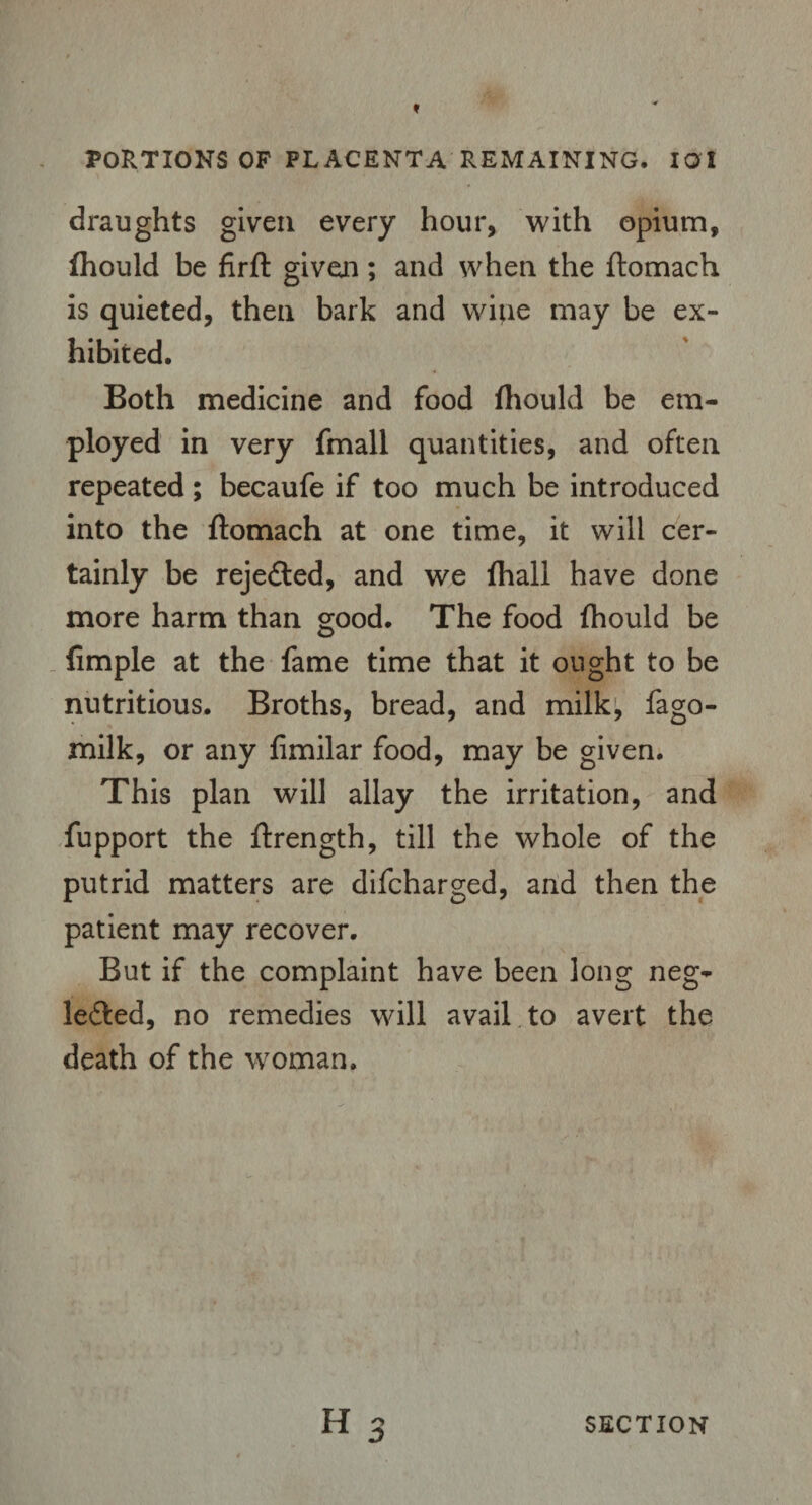 draughts given every hour, with opium, fhould be firft given; and when the flomach is quieted, then bark and wine may be ex¬ hibited. Both medicine and food fhould be em¬ ployed in very fmall quantities, and often repeated; becaufe if too much be introduced into the flomach at one time, it will cer¬ tainly be rejected, and we fhall have done more harm than good. The food fhould be Ample at the fame time that it ought to be nutritious. Broths, bread, and milk, fago- milk, or any fimilar food, may be given. This plan will allay the irritation, and fupport the flrength, till the whole of the putrid matters are difcharged, and then the patient may recover. But if the complaint have been long neg- le&ed, no remedies will avail to avert the death of the woman.