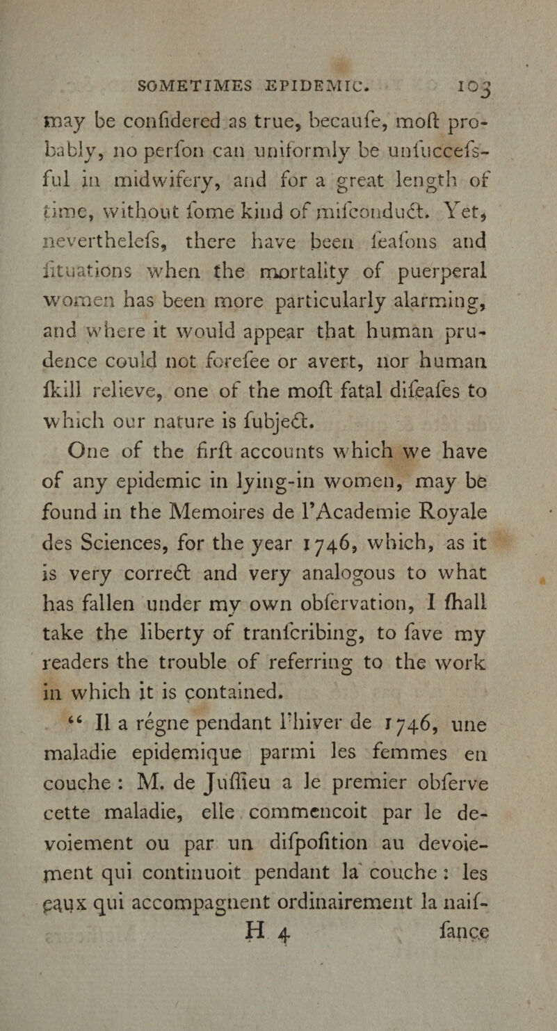 may be confidered as true, becaufe, mod pro¬ bably, no perfon can uniformly be unliiccefs- ful in midwifery, and for a great length of time, without iome kind of rnifcotidudf. Yet, neverthelefs, there have been feafons and lituations when the mortality of puerperal women has been more particularly alarming, and where it would appear that human pru¬ dence could not forefee or avert, nor human fkill relieve, one of the mofl fatal difeafes to which our nature is fubjeft. One of the firft accounts which we have of any epidemic in lying-in women, may be found in the Memoires de l’Academie Royale des Sciences, for the year 1746, which, as it is very correct and very analogous to what has fallen under my own obfervation, 1 fhall take the liberty of tranfcribing, to fave my readers the trouble of referring to the work in which it is contained. 46 II a regne pendant l'hiver de 1746, une maladie epidemique parmi les femmes en couche : M. de Juflieu a le premier obferve cette maladie, elle commencoit par le de- voiement ou par un difpofition au devoie- ment qui continuoit pendant la couche : les p^ux qui accompagnent ordinairement la naif- H 4 fance