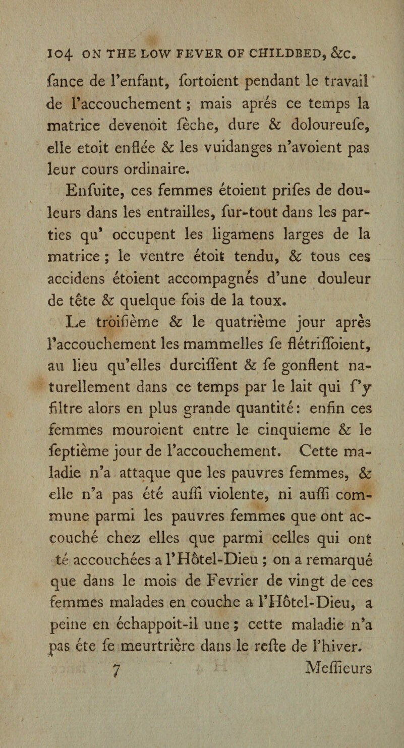 fance de Fenfant, fortoient pendant le travail de Faccouchement; mais apres ce temps la matrice devenoit feche, dure & doloureule, elle etoit enflee & les vuidanges n’avoient pas leur cours ordinaire. Enfuite, ces femmes etoient prifes de dou- leurs dans les entrailles, fur-tout dans les par¬ ties qu’ occupent les ligamens larges de la matrice ; le ventre etoit tendu, & tous ces accidens etoient accompagnes d’une douleur de tete & quelque fois de la toux. Le troifieme & le quatrieme jour apres Faccouchement les mammelles fe fletriffoient, au lieu qu’elles durciflent & fe gonflent na- turellement dans ce temps par le lait qui f’y filtre alors en plus grande quantite: enfin ces femmes mouroient entre le cinquieme & le feptieme jour de Faccouchement. Cette ma- ladie n’a attaque que les pauvres femmes, & elle n’a pas ete auffi violente, ni auffi com¬ mune parmi les pauvres femmes que ont ac¬ couche chez elles que parmi celles qui ont te accouchees a FHotel-Dieu ; on a remarque que dans le mois de Fevrier de vingt de ces femmes malades en couche a FHotel-Dieu, a peine en echappoit-il une; cette maladie n’a pas ete fe meurtriere dans le refte de Fhiver. 7 Meffieurs