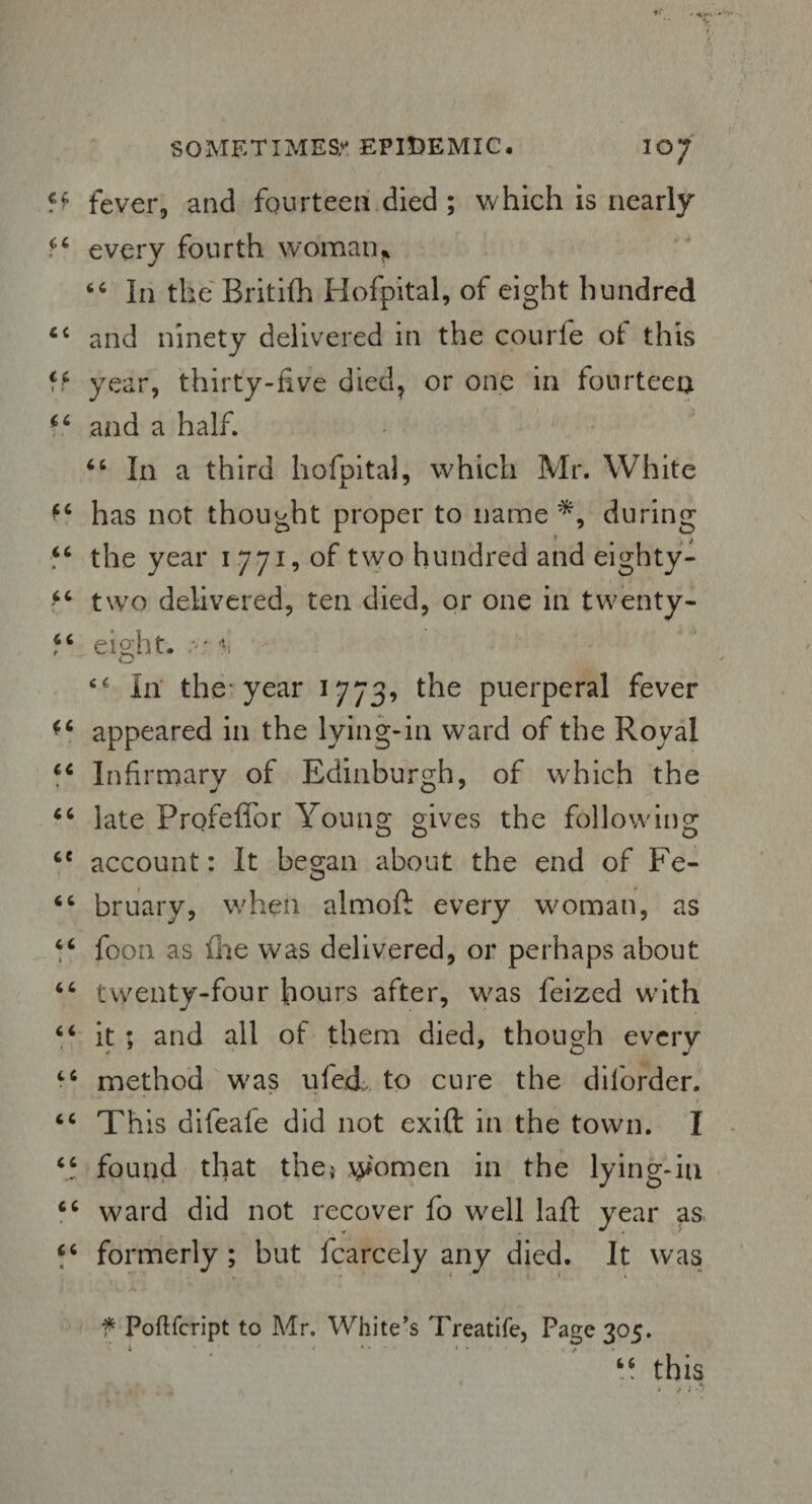 fever, and fourteen died ; which is nearly every fourth woman^ 66 In the British Hofpital, of eight hundred <c and ninety delivered in the courfe of this year, thirty-five died, or one in fourteen *6 and a half. “ In a third hofpital, which Mr. White fc has not thought proper to name *, during “ the year i .771, of two hundred and eighty- “ two delivered, ten died, or one in twenty- f( eight. *. In the year 1773, the puerperal fever appeared in the lying-in ward of the Royal Infirmary of Edinburgh, of which the *c late Profeffor Young gives the following ce account: It began about the end of Fe- 66 bruary, when almoft every woman, as “ foon as (he was delivered, or perhaps about 66 twenty-four hours after, was feized with “ it ; and all of them died, though every tc method was uferL to cure the dilorder. * f <c This difeale did not exift in the town. I “ found that the; women in the lying-in ward did not recover fo well lafl; year as “ formerly; but fcarcely any died. It was “ this