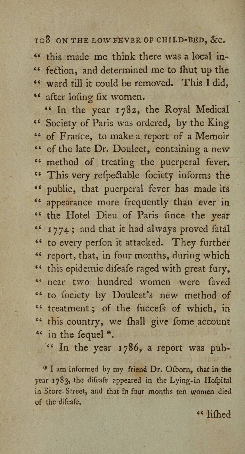 44 this made me think there was a local in- 64 fedtion, and determined me to fliut up the 44 ward till it could be removed. This I did, 44 after lofing fix women. 44 In the year 1782, the Royal Medical 44 Society of Paris was ordered, by the King 44 of France, to make a report of a Memoir 44 of the late Dr. Doulcet, containing a new 44 method of treating the puerperal fever. 44 This very refpedable fociety informs the 44 public, that puerperal fever has made its 44 appearance more frequently than ever in 44 the Hotel Dieu of Paris fince the year 44 1774 ; and that it had always proved fatal 44 to every perfon it attacked. They further 44 report, that, in four months, during which 44 this epidemic difeafe raged with great fury, 44 near two hundred women were faved 44 to fociety by Doulcet’s new method of 44 treatment; of the fuccefs of which, in 44 this country, we fhall give fome account 44 in the fequel *. 44 In the year 1786, a report was pub- ^ I am informed by my friend Dr. Ofborn, that in the year 1783, the difeafe appeared in the Lying-in Hofpital in Store-Street, and that in four months ten women died of the difeafe. 44 lifhed