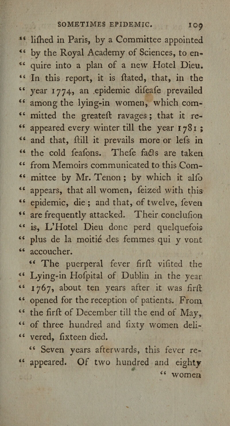 44 lifhed in Paris, by a Committee appointed 44 by the Royal Academy of Sciences, to en- 46 quire into a plan of a new Hotel Dieu. 44 In this report, it is ftated, that, in the 44 year 1774, an .epidemic difeafe prevailed 44 among the lying-in women, which com- 44 mitted the greateft ravages ; that it re- 44 appeared every winter till the year 1781 ; 44 and that, ftill it prevails more or lefs in 44 the cold feafons. Thefe fadls are taken 44 from Memoirs communicated to this Com- 44 mittee by Mr. Tenon ; by which it alfo 44 appears, that all women, feized with this 44 epidemic, die ; and that, of twelve, feven 44 are frequently attacked. Their conclufion 44 is, L’Hotel Dieu done perd quelquefois 44 plus de la moitie des femmes qui y vont 44 accoucher. 44 The puerperal fever firft vifited the 44 Lying-in Hofpital of Dublin in the year 44 1767, about ten years after it was firft 44 opened for the reception of patients. From 44 the firft of December till the end of May, 44 of three hundred and fixty women deli- 44 vered, fixteen died. 44 Seven years afterwards, this fever re- 44 appeared. Of two hundred and eighty 44 women