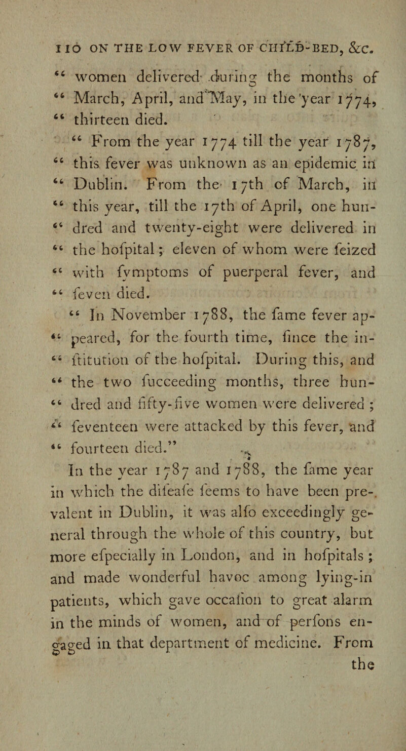 women delivered- .during the months of 66 March, April, and'May, in the’year 1774, 66 thirteen died. “ From the year 1774 till the year 1787, 64 this fever was unknown as an epidemic in 46 Dublin. From the* 17th of March, in 44 this year, till the 17th of April, one hun- 44 dred and twenty-eight were delivered in 44 the hofpital; eleven of whom were feized 44 with fvmptoms of puerperal fever, and 44 feven died. 46 In November 1788, the fame fever ap- 44 peared, for the fourth time, finee the in- 64 ftitution of the hofpital. During this, and 44 the two fucceeding months, three hun- 44 dred and fifty-five women were delivered ; 44 feventeen were attacked by this fever, and 44 fourteen died.” - * In the year 1787 and 1788, the fame year in which the diieafe ieems to have been pre-. valent in Dublin, it was alfo exceedingly ge¬ neral through the whole of this country, but more efpecially in London, and in hofpitals ; and made wonderful havoc among lying-in patients, which gave occafion to great alarm in the minds of women, and of perfons en¬ gaged in that department of medicine. From the