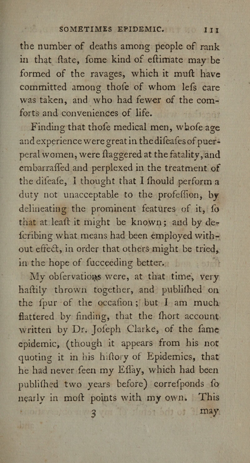 the number of deaths among people of rank in that date, feme kind of eftimate may be formed of the ravages, which it mnft have committed among thole of whom lefs care was taken, and who had fewer of the com¬ forts and conveniences of life. Finding that thofe medical men, wbofe age and experience were great in the difeafes of puer¬ peral women, were ftaggered at the fatality, and embarrafled and perplexed in the treatment of the difeafe, I thought that I fhould perform a duty not unacceptable to the profeffion, by delineating the prominent features of it, fo that at leaft it might be known; and by de^ feribing what means had been employed with¬ out effeft, in order that others might be tried, in the hope of fucceeding better. My obfervatioi^s were, at that time, very haftily thrown together, and published on the l'pur of the occafion; but I am much flattered by finding, that the fhort account written by Dr. Jofieph Clarke, of the fame epidemic, (though it appears from his not quoting it in his hi {lory of Epidemics, that he had never feen my Elfay, which had been publilhed two years before) correfponds fo nearly in moft points with my own. This