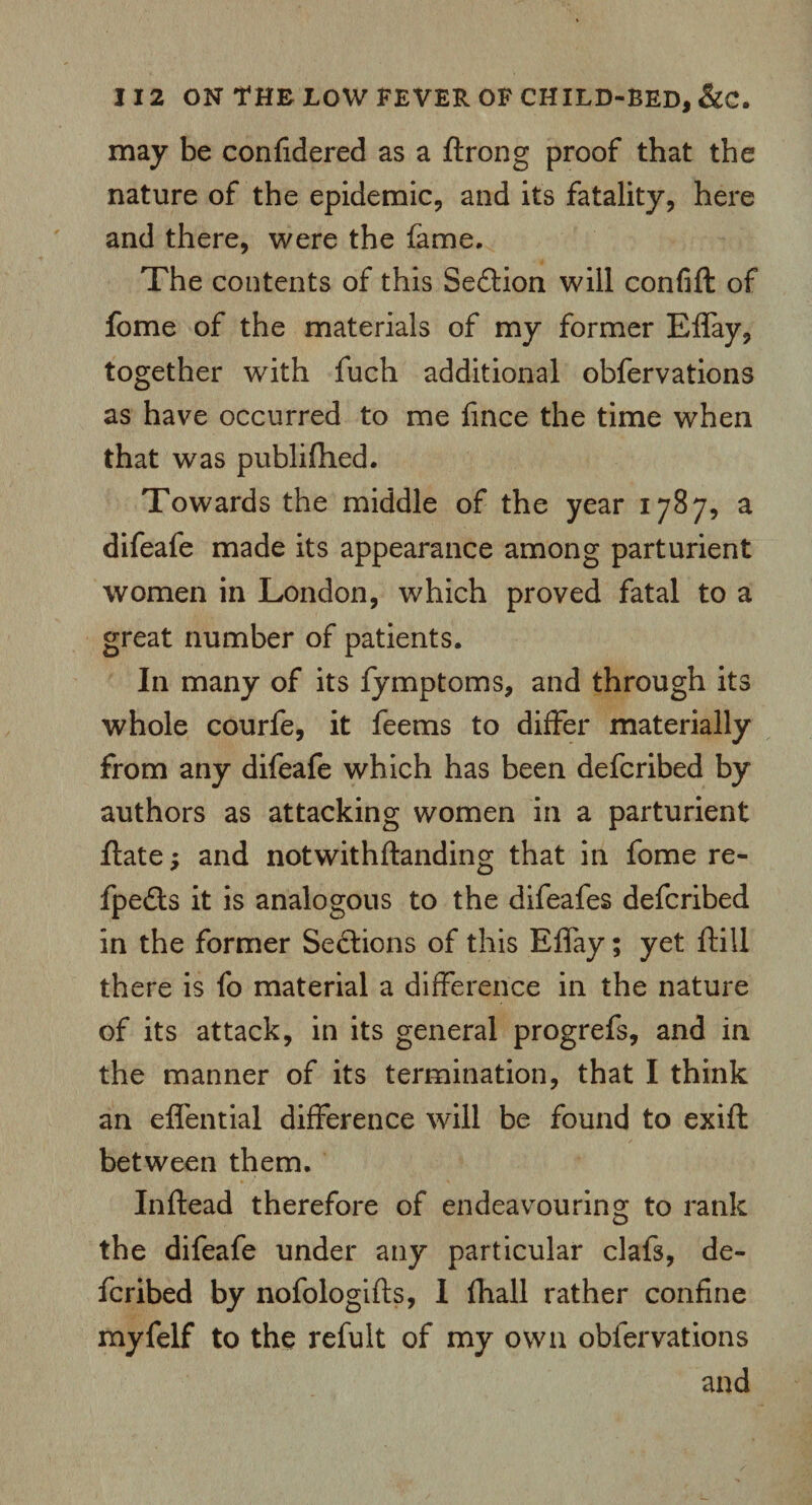 may be confidered as a ftrong proof that the nature of the epidemic, and its fatality, here and there, were the fame. The contents of this Section will confift of fome of the materials of my former Effay, together with fuch additional obfervations as have occurred to me fmce the time when that was publifhed. Towards the middle of the year 1787, a difeafe made its appearance among parturient women in London, which proved fatal to a great number of patients. In many of its fymptoms, and through its whole courfe, it feems to differ materially from any difeafe which has been defcribed by authors as attacking women in a parturient flate; and notwithflanding that in fome re- fpedls it is analogous to the difeafes defcribed in the former Seftions of this Effay; yet ftill there is fo material a difference in the nature of its attack, in its general progrefs, and in the manner of its termination, that I think an effential difference will be found to exift between them. Inftead therefore of endeavouring to rank the difeafe under any particular clafs, de¬ fcribed by nofologifts, I fhall rather confine myfelf to the refult of my own obfervations and