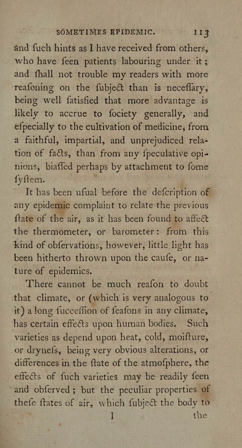 &nd fuch hints as I have received from others, who have feen patients labouring under it; and fhall not trouble my readers with more reafoning on the fubjed than is neceffary* being well Satisfied that more advantage is likely to accrue to fociety generally, and efpecially to the cultivation of medicine* from a faithful, impartial, and unprejudiced rela* tion of fads, than from any fpeculative opi¬ nions, biaffed perhaps by attachment to fome lydem. It has been ufual before the defcription of any epidemic complaint to relate the previous date of the air, as it has been found to affect the thermometer, or barometer: from this kind of obfervations, however, little light has been hitherto thrown upon the caufe, or na¬ ture of epidemics. There cannot be much reafon to doubt that climate, or (which is very analogous to it) a long fucceffion of feafons in any climate, has certain effeds upon human bodies. Such varieties as depend upon heat, cold, moiffure, or drynefs, being very obvious alterations, or differences in the ftate of the atmofphere, the effeds of fuch varieties may be readily feen and obferved ; but the peculiar properties of thefe dates of air, which fubjed the body to I the
