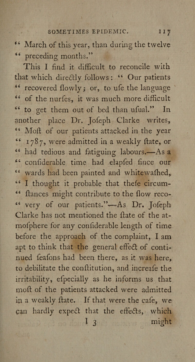 fi March of this year, than during the twelve i6 preceding months.” This I find it difficult to reconcile with that which direftly follows : “ Our patients tc recovered (lowly; or, to ufe the language cc of the nurfes, it was much more difficult “ to s;et them out of bed than ufual.” In another place Dr. Jofeph Clarke writes, 66 Mod: of our patients attacked in the year V 46 1787, were admitted in a weakly date, or “ had tedious and fatiguino; labours.—As a 66 confiderable time had elapfed fince our “ wards had been painted and whitewaffied, “ I thought it probable that thefe circum- “ (lances might contribute to the (low reco- “ very of our patients.”—As Dr. Jofeph Clarke has not mentioned the (late of the at- molphere for any confiderable length of time before the approach of the complaint, I am apt to think that the general effedl of conti¬ nued feafons had been there, as it was here, to debilitate the conflitution, and increafe the irritability, efpecially as he informs us that mod of the patients attacked were admitted in a weakly (late. If that were the cafe, we can hardly expefl that the effedls, which 1 3 might