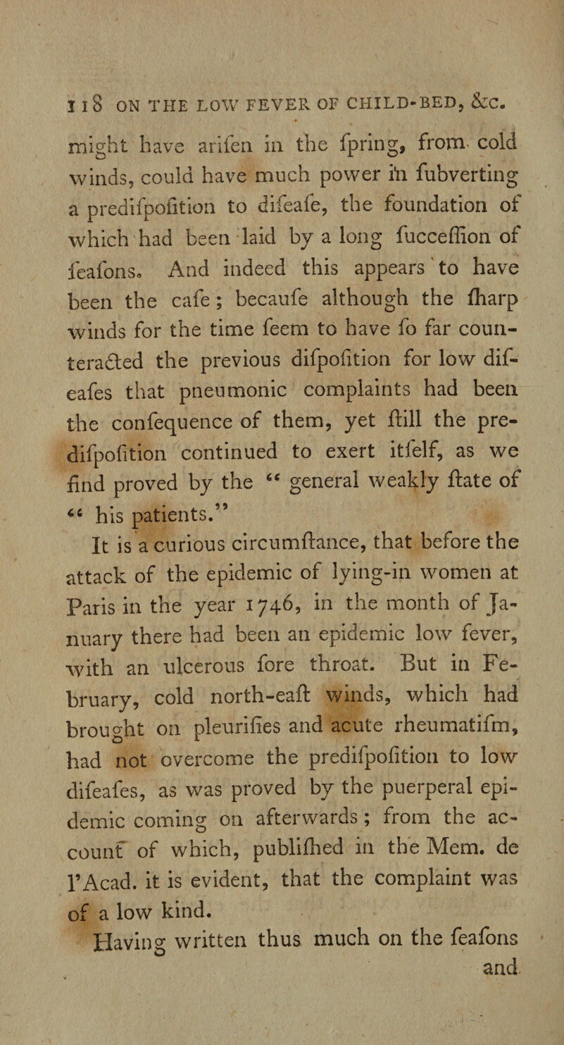 might have arifeii in the fpring, from cold winds, could have much power in fubverting a predifpofition to difeafe, the foundation of which had been laid by a long fucceffion of feafons. And indeed this appears'to have been the cafe ; becaufe although the fharp winds for the time feem to have fo far coun¬ teracted the previous difpofition for low dif- eafes that pneumonic complaints had been the confequence of them, yet ftill the pre¬ difpofition continued to exert itfelf, as we find proved by the “ general weakly ftate of his patients.” It is a curious circumftance, that before the attack of the epidemic of lying-in women at Paris in the year 1746, in the month of Ja¬ nuary there had been an epidemic low fever, ■with an ulcerous fore throat. But in Fe¬ bruary, cold north-eaft winds, which had brought on pleurifies and acute rheumatifm, had not overcome the predifpofition to low difeafes, as was proved by the puerperal epi¬ demic coming on afterwards ; from the ac¬ count of which, publifhed in the Mem. de l’Acad. it is evident, that the complaint was of a low kind. Having written thus much on the feafons and