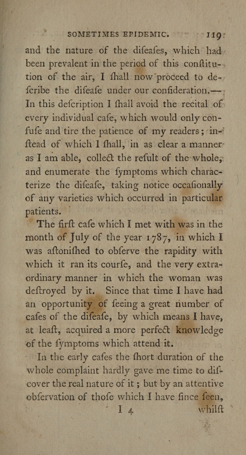and the nature of the difeafes, which had been prevalent in the period of this conflitu- tion of the air, I fhall now proceed to de- fcribe the difeafe under our confideration.- / In this defcription I fhall avoid the recital of every individual cafe, which would only con- fufe and tire the patience of my readers; in- flead of which I fhall, in as clear a manner as I am able, colled: the refult of the whole, and enumerate the fymptoms which charac¬ terize the difeafe, taking notice occafionally of any varieties which occurred in particular patients. The firfl cafe which I met with was in the month of July of the year 1787, in which I was aftonifhed to obferve the rapidity with which it ran its courfe, and the very extra¬ ordinary manner in which the woman was deftroyed by it. Since that time I have had an opportunity of feeing a great number of cafes of the difeafe, by which means I have, at leaft, acquired a more perfect knowledge of the fymptoms which attend it. In the early cafes the fhort duration of the whole complaint hardly gave me time to dif- cover the real nature of it; but by an attentive obfervation of thofe which I have fince feen, I 4 whilft