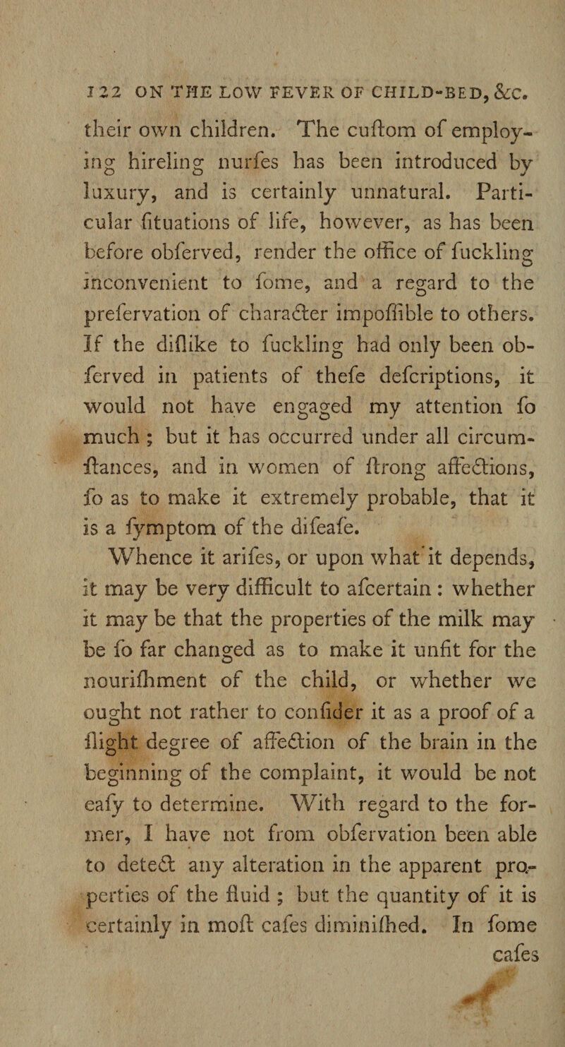 their own children. The cuftom of employ¬ ing hireling nurfes has been introduced by luxury, and is certainly unnatural. Parti¬ cular (ituations of life, however, as has been before obferved, render the office of fuckling inconvenient to fome, and a regard to the prefervation of character impofiible to others. If the diflike to fuckling had only been ob¬ ferved in patients of thefe defcriptions, it would not have engaged my attention fo much ; but it has occurred under all c ire urn- fiances, and in women of ftrong affections, fo as to make it extremely probable, that it is a fymptom of the difeafe. Whence it arifes, or upon what it depends, it may be very difficult to afeertain : whether it may be that the properties of the milk may be fo far changed as to make it unfit for the nourifliment of the child, or whether we ought not rather to confider it as a proof of a flight degree of affedtion of the brain in the beginning of the complaint, it would be not eafy to determine. With regard to the for- mer, I have not from obfervation been able to deted: any alteration in the apparent pro¬ perties of the fluid ; but the quantity of it is certainly in moil cafes diminiffied. In fome cafes