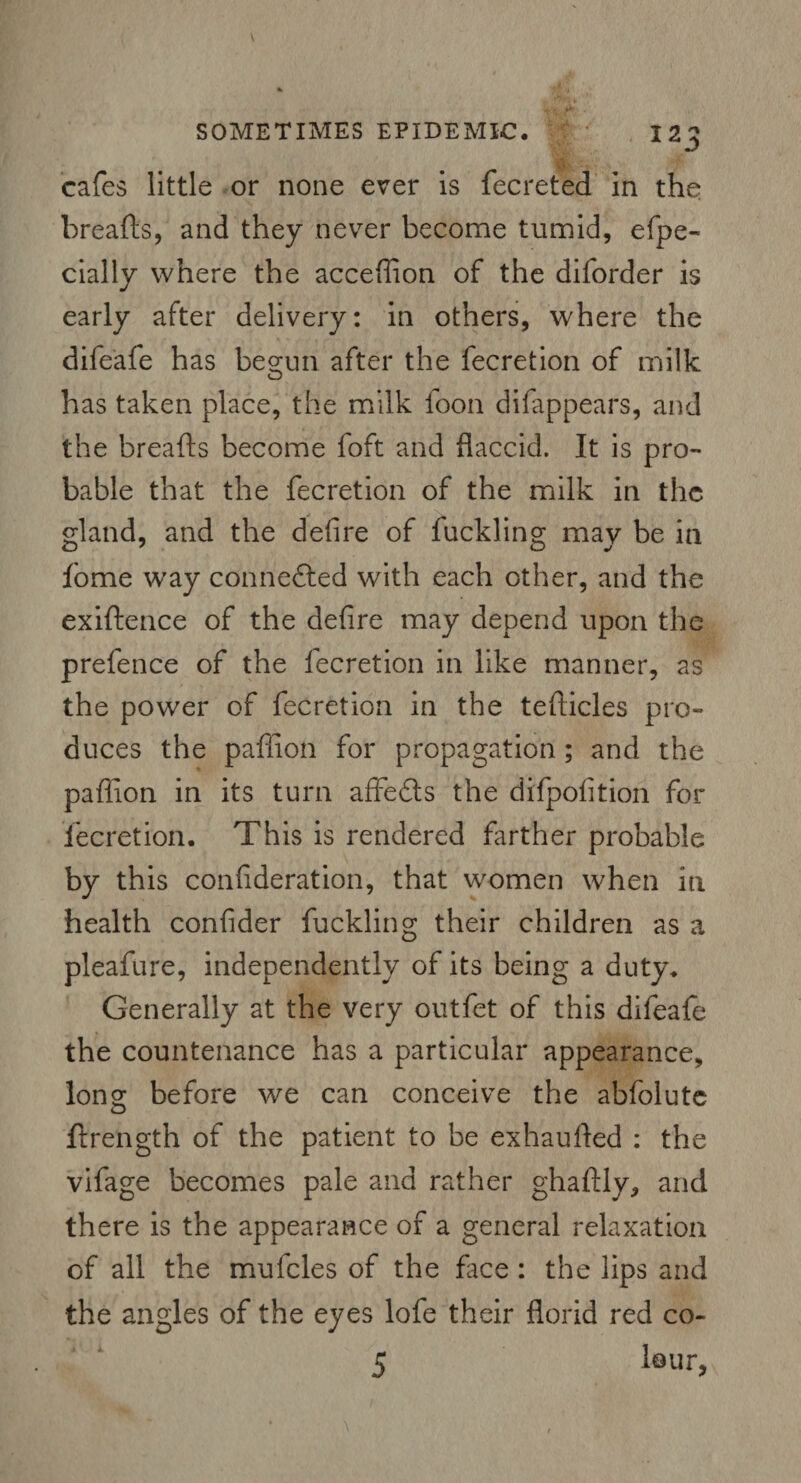 cafes little or none ever is fecretea in the breads, and they never become tumid, efpe- daily where the acceffion of the diforder is early after delivery: in others, where the difeafe has beo;un after the fecretion of milk has taken place, the milk foon difappears, and the breads become foft and flaccid. It is pro¬ bable that the fecretion of the milk in the gland, and the defire of fuckling may be in fome way connected with each other, and the exidence of the defire may depend upon the prefence of the fecretion in like manner, as the power of fecretion in the tedicles pro¬ duces the pafiion for propagation ; and the pafiion in its turn affedls the difpofition for fecretion. This is rendered farther probable by this confideration, that women when in health confider fuckling their children as a pleafure, independently of its being a duty. Generally at the very outfet of this difeafe the countenance has a particular appearance, long- before we can conceive the abfolute O ftrength of the patient to be exhauded : the vifage becomes pale and rather ghadly, and there is the appearance of a general relaxation of all the mufcles of the face : the lips and the angles of the eyes lofe their florid red co-